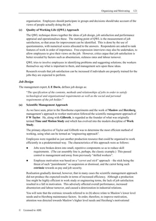 Organising and Motivating   121


        organisation. Employees should participate in groups and decisions should take account of the
        views of people actually doing the job.
(c)     Quality of Working Life (QWL) Approach
        The QWL technique draws together the ideas of job design, job satisfaction and performance
        appraisal and operationalises these. The starting point of QWL is the measurement of job
        satisfaction, so that areas for improvement can be identified. This is done by the use of
        questionnaires, with numerical scores allocated to the answers. Respondents are asked to rank
        features of work in order of importance. Free-expression interviews may also be undertaken, to
        allow employees to give their views on the job. However, critics argue that job satisfaction is
        better revealed by factors such as absenteeism, sickness rates and labour turnover.
        QWL tries to involve employees in identifying problems and suggesting solutions; the workers
        themselves say what is important to them, and management acts upon these ideas.
        Research reveals that job satisfaction can be increased if individuals are properly trained for the
        jobs they are expected to perform.

Job Design
The management expert, L E Davis, defines job design as:
        “The specification of the contents, methods and relationships of jobs in order to satisfy
        technological and organisational requirements as well as the social and personal
        requirements of the job holder.”
(a)     Scientific Management Approach
        As we have seen, prior to the Hawthorne experiments and the work of Maslow and Herzberg,
        management’s approach to worker motivation followed the scientific management approach of
        F W Taylor. He, along with Gilbreth, is regarded as the founder of what was originally
        termed Time and Motion Study and which has evolved into the modern discipline of Work
        Study.
        The primary objective of Taylor and Gilbreth was to determine the most efficient method of
        working, using what can be termed an “engineering approach”.
        Employees were regarded as just another production resource that could be organised to work
        efficiently in a predetermined way. The characteristics of this approach were as follows:
              Jobs were broken down into small, repetitive components so as to reduce skill
              requirements. (The car assembly line is, perhaps, the classic example.) This passed
              control to management and away from previously “skilled workers”.
              Employee motivation was based on a “carrot and stick” approach – the stick being the
              threat of such “punishments” as suspension or dismissal, and the carrot being such
              extrinsic rewards as pay and job security.
        Realisation gradually dawned, however, that in many cases the scientific management approach
        did not produce the expected results in terms of increased efficiency. Although a production
        line might be highly efficient in work study or engineering terms, the lack of job satisfaction
        resulted in a fall in motivation. This adversely affected overall performance, increased
        absenteeism and labour turnover, and caused a deterioration in industrial relations.
        You will note that the extrinsic rewards referred to in (b) above relate to Maslow’s lower level
        needs and to Herzberg maintenance factors. In order, therefore, to improve motivation,
        attention was directed towards Maslow’s higher level needs and Herzberg’s motivational


©     Licensed to ABE
 