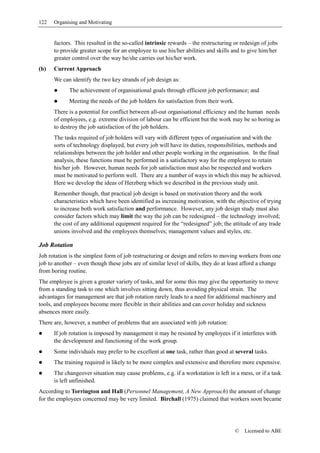 122   Organising and Motivating


      factors. This resulted in the so-called intrinsic rewards – the restructuring or redesign of jobs
      to provide greater scope for an employee to use his/her abilities and skills and to give him/her
      greater control over the way he/she carries out his/her work.
(b)   Current Approach
      We can identify the two key strands of job design as:
             The achievement of organisational goals through efficient job performance; and
             Meeting the needs of the job holders for satisfaction from their work.
      There is a potential for conflict between all-out organisational efficiency and the human needs
      of employees, e.g. extreme division of labour can be efficient but the work may be so boring as
      to destroy the job satisfaction of the job holders.
      The tasks required of job holders will vary with different types of organisation and with the
      sorts of technology displayed, but every job will have its duties, responsibilities, methods and
      relationships between the job holder and other people working in the organisation. In the final
      analysis, these functions must be performed in a satisfactory way for the employee to retain
      his/her job. However, human needs for job satisfaction must also be respected and workers
      must be motivated to perform well. There are a number of ways in which this may be achieved.
      Here we develop the ideas of Herzberg which we described in the previous study unit.
      Remember though, that practical job design is based on motivation theory and the work
      characteristics which have been identified as increasing motivation, with the objective of trying
      to increase both work satisfaction and performance. However, any job design study must also
      consider factors which may limit the way the job can be redesigned – the technology involved;
      the cost of any additional equipment required for the “redesigned” job; the attitude of any trade
      unions involved and the employees themselves; management values and styles, etc.

Job Rotation
Job rotation is the simplest form of job restructuring or design and refers to moving workers from one
job to another – even though these jobs are of similar level of skills, they do at least afford a change
from boring routine.
The employee is given a greater variety of tasks, and for some this may give the opportunity to move
from a standing task to one which involves sitting down, thus avoiding physical strain. The
advantages for management are that job rotation rarely leads to a need for additional machinery and
tools, and employees become more flexible in their abilities and can cover holiday and sickness
absences more easily.
There are, however, a number of problems that are associated with job rotation:
      If job rotation is imposed by management it may be resisted by employees if it interferes with
      the development and functioning of the work group.
      Some individuals may prefer to be excellent at one task, rather than good at several tasks.
      The training required is likely to be more complex and extensive and therefore more expensive.
      The changeover situation may cause problems, e.g. if a workstation is left in a mess, or if a task
      is left unfinished.
According to Torrington and Hall (Personnel Management, A New Approach) the amount of change
for the employees concerned may be very limited. Birchall (1975) claimed that workers soon became




                                                                                      ©   Licensed to ABE
 