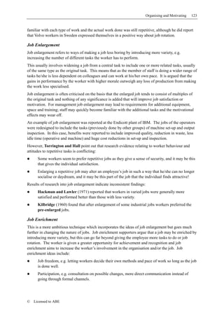 Organising and Motivating   123


familiar with each type of work and the actual work done was still repetitive, although he did report
that Volvo workers in Sweden expressed themselves in a positive way about job rotation.

Job Enlargement
Job enlargement refers to ways of making a job less boring by introducing more variety, e.g.
increasing the number of different tasks the worker has to perform.
This usually involves widening a job from a central task to include one or more related tasks, usually
of the same type as the original task. This means that as the member of staff is doing a wider range of
tasks he/she is less dependent on colleagues and can work at his/her own pace. It is argued that the
gains in performance by the worker with higher morale outweigh any loss of production from making
the work less specialised.
Job enlargement is often criticised on the basis that the enlarged job tends to consist of multiples of
the original task and nothing of any significance is added that will improve job satisfaction or
motivation. For management job enlargement may lead to requirements for additional equipment,
space and training; staff may quickly become familiar with the additional tasks and the motivational
effects may wear off.
An example of job enlargement was reported at the Endicott plant of IBM. The jobs of the operators
were redesigned to include the tasks (previously done by other groups) of machine set-up and output
inspection. In this case, benefits were reported to include improved quality, reduction in waste, less
idle time (operative and machine) and huge cost reductions in set-up and inspection.
However, Torrington and Hall point out that research evidence relating to worker behaviour and
attitudes to repetitive tasks is conflicting:
      Some workers seem to prefer repetitive jobs as they give a sense of security, and it may be this
      that gives the individual satisfaction.
      Enlarging a repetitive job may alter an employee’s job in such a way that he/she can no longer
      socialise or daydream, and it may be this part of the job that the individual finds attractive!
Results of research into job enlargement indicate inconsistent findings:
      Hackman and Lawler (1971) reported that workers in varied jobs were generally more
      satisfied and performed better than those with less variety.
      Kilbridge (1960) found that after enlargement of some industrial jobs workers preferred the
      pre-enlarged jobs.

Job Enrichment
This is a more ambitious technique which incorporates the ideas of job enlargement but goes much
further in changing the nature of jobs. Job enrichment supporters argue that a job may be enriched by
introducing more variety, but this can go far beyond giving the employee more tasks to do or job
rotation. The worker is given a greater opportunity for achievement and recognition and job
enrichment aims to increase the worker’s involvement in the organisation and/or the job. Job
enrichment ideas include:
      Job freedom, e.g. letting workers decide their own methods and pace of work so long as the job
      is done well.
      Participation, e.g. consultation on possible changes, more direct communication instead of
      going through formal channels.




©   Licensed to ABE
 