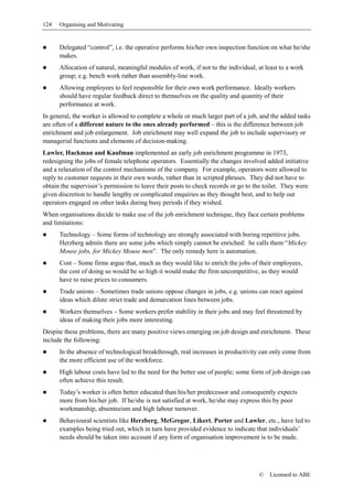 124   Organising and Motivating


      Delegated “control”, i.e. the operative performs his/her own inspection function on what he/she
      makes.
      Allocation of natural, meaningful modules of work, if not to the individual, at least to a work
      group; e.g. bench work rather than assembly-line work.
      Allowing employees to feel responsible for their own work performance. Ideally workers
      should have regular feedback direct to themselves on the quality and quantity of their
      performance at work.
In general, the worker is allowed to complete a whole or much larger part of a job, and the added tasks
are often of a different nature to the ones already performed – this is the difference between job
enrichment and job enlargement. Job enrichment may well expand the job to include supervisory or
managerial functions and elements of decision-making.
Lawler, Hackman and Kaufman implemented an early job enrichment programme in 1973,
redesigning the jobs of female telephone operators. Essentially the changes involved added initiative
and a relaxation of the control mechanisms of the company. For example, operators were allowed to
reply to customer requests in their own words, rather than in scripted phrases. They did not have to
obtain the supervisor’s permission to leave their posts to check records or go to the toilet. They were
given discretion to handle lengthy or complicated enquiries as they thought best, and to help out
operators engaged on other tasks during busy periods if they wished.
When organisations decide to make use of the job enrichment technique, they face certain problems
and limitations:
      Technology – Some forms of technology are strongly associated with boring repetitive jobs.
      Herzberg admits there are some jobs which simply cannot be enriched: he calls them “Mickey
      Mouse jobs, for Mickey Mouse men”. The only remedy here is automation.
      Cost – Some firms argue that, much as they would like to enrich the jobs of their employees,
      the cost of doing so would be so high it would make the firm uncompetitive, as they would
      have to raise prices to consumers.
      Trade unions – Sometimes trade unions oppose changes in jobs, e.g. unions can react against
      ideas which dilute strict trade and demarcation lines between jobs.
      Workers themselves – Some workers prefer stability in their jobs and may feel threatened by
      ideas of making their jobs more interesting.
Despite these problems, there are many positive views emerging on job design and enrichment. These
include the following:
      In the absence of technological breakthrough, real increases in productivity can only come from
      the more efficient use of the workforce.
      High labour costs have led to the need for the better use of people; some form of job design can
      often achieve this result.
      Today’s worker is often better educated than his/her predecessor and consequently expects
      more from his/her job. If he/she is not satisfied at work, he/she may express this by poor
      workmanship, absenteeism and high labour turnover.
      Behavioural scientists like Herzberg, McGregor, Likert, Porter and Lawler, etc., have led to
      examples being tried out, which in turn have provided evidence to indicate that individuals’
      needs should be taken into account if any form of organisation improvement is to be made.




                                                                                   ©    Licensed to ABE
 