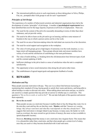 Organising and Motivating     125


        The international publicity given to such experiments as those taking place in Volvo, Philips,
        Fiat, etc., prompted other work groups to ask for such “experiments”.

Principles of Job Design
The experiences of a number of behavioural scientists and industrial organisations have led to the
development of certain “principles” of job design. A number of psychological requirements have
been identified that exist for the large majority of persons at all levels of employment. These are:
(a)     The need for the content of the job to be reasonably demanding in terms of other than sheer
        endurance, and yet provide variety.
(b)     The need to be able to learn on the job and to go on learning, and have some measure of
        freedom in the way in which a person carries out his or her work.
(c)     The need for an area of decision-making where the individual can exercise his or her discretion.
(d)     The need for social support and recognition in the workplace.
(e)     The value of work groups given a high degree of autonomy over the work situation, i.e. to a
        large extent self-managing groups. These groups allocate tasks and ensure members have
        variety of work and the satisfaction of contributing to the team performance.
(f)     The value of multi-skilling, i.e. breaking down the old demarcation lines between types of job
        and the constant updating of skills.
(g)     Sufficient challenge in the job to lead to a sense of satisfaction when the task is completed
        satisfactorily.
(h)     The opportunity to have social interaction when doing the job and at other times.
(j)     The establishment of agreed targets/goals and appropriate feedback of results.


F.      REWARDS

Motivation and Pay
Many people associate motivation with pay. They see it as a direct link between increasing or
maintaining their standard of living, buying goods to satisfy their wants and desires, and being able to
afford holidays in order to alleviate role stress. When talking about motivation and pay, we need to
ask ourselves a simple question that may provide an answer to whether pay is a motivator. This
question is “Do we live to work, or work to live?” We can take both parts of the question and answer
them separately.
(a)     Do we live to work?
        Many people see pay as a motivator because it enables them to buy the things they want, live in
        the area they want and buy the car that they want. Maslow said that “humans are wanting
        beings; they always want more and what they want depends on what they already have”. This
        suggests that motivation is strongly linked to pay because, in many cases, the harder we work
        (such as overtime), the more reward we get (in terms of money), the more we have available to
        spend (disposable income).
        However, Herzberg stated that money is not a motivator, but a hygiene factor. This means that
        it is a dissatisfier rather than a motivator, and that when people get a certain level of salary,
        once they are used to it they become dissatisfied with it and want more.



©     Licensed to ABE
 