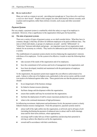 126   Organising and Motivating


(b)   Do we work to live?
      Many see work as a means to an end – providing just enough pay to “keep them alive and keep
      a roof over their heads”. People in this category are often motivated by intrinsic rewards, such
      as praise and recognition, rather than extrinsic rewards, such as pay and other associated
      benefits.

Payment Systems
Put very simply, a payment system is a method by which the salary or wage of an employee is
calculated. However, it has a significance to the organisation which goes far beyond this.
(a)   The aims of payment systems
      There are a variety of types of payment system, as we shall consider below. What they have in
      common, though, is that they all allow for different employees to be paid at different rates. The
      rates at which individuals, or groups of, employees are paid – and the ”differentials” or
      ”relativities” between individuals and groups – are important issues for an organisation (and,
      indeed, for an economy as a whole). They need to be addressed as part of the holistic design of
      a system.
      The establishment of a payment system clearly involves balancing the organisation’s interests
      with those of its employees. For the system to be effective, it needs to meet the following three
      criteria:
            take account of the needs of the organisation and of its employees;
            have the commitment of all sections and levels of management in the organisation; and
            have been developed, installed and maintained with the participation of employee
            representatives.
      To the organisation, the payment system must support the cost-effective achievement of its
      goals. Labour is often one of its highest costs, particularly in the service sector, and the overall
      cost needs to be balanced against other aims. These general aims are that the payment system
      should:
            be an integral part of the business strategy;
            be linked to human resource planning;
            facilitate change and development within the organisation;
            ensure that suitable staff may be recruited into the organisation;
            facilitate the deployment of staff to ensure maximum productivity; and
            relate to the continued attainment of high performance.
      In influencing recruitment, deployment and performance levels, the payment system is clearly
      linked to human resource management. From this perspective, payment systems need to:
            attract staff of the right calibre into the organisation, at all levels and in all types of job
            (including facilitating the payment of enhanced rates to attract staff in skills shortage
            areas and for short term contracts, where appropriate);
            encourage staff to make full use of their capabilities and develop their potential in
            striving to achieve the objectives set by the organisation;
            reward staff in accordance with their contribution;



                                                                                        ©   Licensed to ABE
 