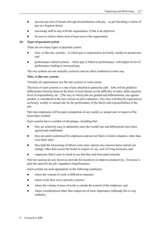 Organising and Motivating    127


              prevent any loss of morale through dissatisfaction with pay – as per Herzberg’s notion of
              pay as a hygiene factor;
              encourage staff to stay with the organisation, if that is an objective;
              be seen to achieve these aims at least cost to the organisation.
(b)     Types of payment system
        There are two basic types of payment system:
              time, or flat rate, systems – in which pay is expressed as an hourly, weekly or annual rate;
              and
              performance related systems – where pay is linked to performance, with higher levels of
              performance leading to increased pay.
        The two systems are not mutually exclusive and are often combined in some way.
        Time, or flat rate, systems
        Virtually all organisations use flat rate systems to some extent.
        The basis of such systems is a rate of pay attached to particular jobs. Jobs will be graded to
        differentiate between them on the basis of such factors as the difficulty of tasks, skills required,
        level of responsibility, etc. (The way in which jobs are graded and differentiated, one against
        another, is considered in the next section on job evaluation.) Pay rates will then be expressed as
        an hourly, weekly or annual rate for the performance of the duties and responsibilities of the
        job.
        Part time employees will be paid a proportion of any weekly or annual rate in respect of the
        hours/days worked.
        Such systems have a number of advantages, including that:
              they are relatively easy to administer once the overall rate and differentials have been
              agreed and established;
              they are easily understood by employees and are not likely to lead to disputes, other than
              over basic rates;
              they help the forecasting of labour costs since salaries are a known factor and do not
              change, other than across the board in respect of, say, cost of living increases; and
              employees find it easy to check to see that they had been paid correctly.
        Flat rate systems do not, however, provide for incentives to improve productivity. Everyone is
        paid the same for the job, regardless of performance.
        Such systems are most appropriate in the following conditions:
              where the volume of work is difficult to measure;
              where work flow over a period is uneven;
              where the volume or pace of work is outside the control of the employee; and
              where considerations other than output are of more importance (although this is very
              unlikely).




©     Licensed to ABE
 