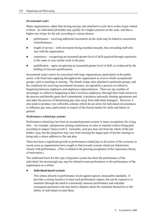 128   Organising and Motivating


      Incremental scales
      Many organisations, rather than having one pay rate attached to a job, have scales of pay related
      to them. An individual job-holder may qualify for a higher position on the scale, and thus a
      higher rate of pay for the job, according to various factors:
            performance – receiving additional increments on the scale may be linked to assessment
            of performance;
            length of service – with increments being awarded annually, thus rewarding staff who
            stay with the organisation;
            experience – recognising an (assumed) greater level of skill acquired through experience
            in the same or very similar work in the past;
            qualification – again recognising an (assumed) greater level of skill, as evidenced by the
            holding of relevant qualifications.
      Incremental scales tend to be associated with large organisations, particularly in the public
      sector, with fixed rates applying throughout the organisation or even to whole occupational
      groups, such as teaching or nursing. The details of pay rates attached to particular groups, and
      the conditions for receiving incremental increases, are agreed by a process of collective
      bargaining between employers and employees representatives. There are any number of
      advantages to collective bargaining in that it involves employees (through their trade unions) in
      the process and thereby gains their commitment, it produces nationally binding agreements and
      also takes the process of determining pay rates away from individual managers. However, it
      also tends to produce very inflexible schemes which do not allow for individual circumstances
      to influence pay rates, particularly in respect of the (local) market for skills and labour in
      general.
      Performance related pay systems
      Performance related pay has been an accepted payment system in many occupations for a long
      time – for example, salespersons earning commission on sales or manual workers being paid
      according to output (”piece-work”). Generally, such pay does not form the whole of the job-
      holder’s pay, but the proportion may vary from forming the largest part of his/her earnings to
      being only a minor addition to flat rate play.
      There has been a significant growth in performance related pay in all sectors of the economy in
      recent years as organisations have sought to find rewards systems which are linked more
      closely with performance. (This is related to the growing acceptance of the expectancy theory
      of motivation.)
      The traditional basis for this type of payment system has been the performance of the
      individual, but increasingly pay may be related to team performance or the performance of the
      organisation as a whole.
            Individual-based systems
            This relates directly to performance levels against agreed, measurable standards. It
            provides a strong incentive to meet such performance targets, but can be expensive to
            maintain (through the need to consistently measure performance and calculate
            consequent payments) and may lead to disputes about the standards themselves or the
            ability of individuals to meet them.




                                                                                   ©   Licensed to ABE
 