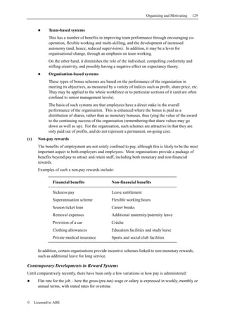 Organising and Motivating    129


              Team-based systems
              This has a number of benefits in improving team performance through encouraging co-
              operation, flexible working and multi-skilling, and the development of increased
              autonomy (and, hence, reduced supervision). In addition, it may be a lever for
              organisational change, through an emphasis on team working.
              On the other hand, it diminishes the role of the individual, compelling conformity and
              stifling creativity, and possibly having a negative effect on expectancy theory.
              Organisation-based systems
              These types of bonus schemes are based on the performance of the organisation in
              meeting its objectives, as measured by a variety of indices such as profit, share price, etc.
              They may be applied to the whole workforce or to particular sections of it (and are often
              confined to senior management levels).
              The basis of such systems are that employees have a direct stake in the overall
              performance of the organisation. This is enhanced where the bonus is paid as a
              distribution of shares, rather than as monetary bonuses, thus tying the value of the award
              to the continuing success of the organisation (remembering that share values may go
              down as well as up). For the organisation, such schemes are attractive in that they are
              only paid out of profits, and do not represent a permanent, on-going cost.
(c)     Non-pay rewards
        The benefits of employment are not solely confined to pay, although this is likely to be the most
        important aspect to both employers and employees. Most organisations provide a package of
        benefits beyond pay to attract and retain staff, including both monetary and non-financial
        rewards.
        Examples of such a non-pay rewards include:

                 Financial benefits                  Non-financial benefits

                 Sickness pay                        Leave entitlement
                 Superannuation scheme               Flexible working hours
                 Season ticket loan                  Career breaks
                 Removal expenses                    Additional maternity/paternity leave
                 Provision of a car                  Crèche
                 Clothing allowances                 Education facilities and study leave
                 Private medical insurance           Sports and social club facilities


        In addition, certain organisations provide incentive schemes linked to non-monetary rewards,
        such as additional leave for long service.

Contemporary Developments in Reward Systems
Until comparatively recently, there have been only a few variations in how pay is administered:
        Flat rate for the job – here the gross (pre-tax) wage or salary is expressed in weekly, monthly or
        annual terms, with stated rates for overtime


©     Licensed to ABE
 