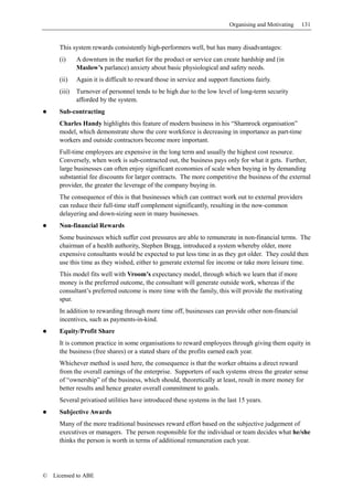 Organising and Motivating   131


      This system rewards consistently high-performers well, but has many disadvantages:
      (i)     A downturn in the market for the product or service can create hardship and (in
              Maslow’s parlance) anxiety about basic physiological and safety needs.
      (ii)    Again it is difficult to reward those in service and support functions fairly.
      (iii)   Turnover of personnel tends to be high due to the low level of long-term security
              afforded by the system.
      Sub-contracting
      Charles Handy highlights this feature of modern business in his “Shamrock organisation”
      model, which demonstrate show the core workforce is decreasing in importance as part-time
      workers and outside contractors become more important.
      Full-time employees are expensive in the long term and usually the highest cost resource.
      Conversely, when work is sub-contracted out, the business pays only for what it gets. Further,
      large businesses can often enjoy significant economies of scale when buying in by demanding
      substantial fee discounts for larger contracts. The more competitive the business of the external
      provider, the greater the leverage of the company buying in.
      The consequence of this is that businesses which can contract work out to external providers
      can reduce their full-time staff complement significantly, resulting in the now-common
      delayering and down-sizing seen in many businesses.
      Non-financial Rewards
      Some businesses which suffer cost pressures are able to remunerate in non-financial terms. The
      chairman of a health authority, Stephen Bragg, introduced a system whereby older, more
      expensive consultants would be expected to put less time in as they got older. They could then
      use this time as they wished, either to generate external fee income or take more leisure time.
      This model fits well with Vroom’s expectancy model, through which we learn that if more
      money is the preferred outcome, the consultant will generate outside work, whereas if the
      consultant’s preferred outcome is more time with the family, this will provide the motivating
      spur.
      In addition to rewarding through more time off, businesses can provide other non-financial
      incentives, such as payments-in-kind.
      Equity/Profit Share
      It is common practice in some organisations to reward employees through giving them equity in
      the business (free shares) or a stated share of the profits earned each year.
      Whichever method is used here, the consequence is that the worker obtains a direct reward
      from the overall earnings of the enterprise. Supporters of such systems stress the greater sense
      of “ownership” of the business, which should, theoretically at least, result in more money for
      better results and hence greater overall commitment to goals.
      Several privatised utilities have introduced these systems in the last 15 years.
      Subjective Awards
      Many of the more traditional businesses reward effort based on the subjective judgement of
      executives or managers. The person responsible for the individual or team decides what he/she
      thinks the person is worth in terms of additional remuneration each year.




©   Licensed to ABE
 