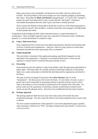 132   Organising and Motivating


      Many such systems work remarkably well despite the inevitable criticisms which can be
      levelled. The main problem is that some managers are more naturally grudging or demanding
      than others. Remember the Black and Mouton managerial grid? A “country club” manager is
      going to be much more benevolent in such a system than the “task leader”, resulting in
      unavoidable discrepancies between what is given and what is actually deserved.
      These systems also depend on being able to decide the overall size of the financial payment to
      be set aside for reward. Once decided, it is almost certain that some managers will fight harder
      for their people than others.
Competition for knowledge and skills within individual sectors is a major determinant of
remuneration. There are highly important issues here, especially for businesses where “intellectual
property” is a critical determinant of competitive edge:
(a)   Long v. Short-term Focus
      Some organisations have moved away from addressing long-term education and training needs
      in favour of shorter-term competencies – otherwise, what is to stop a person on whom many
      thousands of pounds have been spent going off to a competitor?
(b)   Golden Handcuffs
      This term refers to elements of the employment package specifically designed to tie the
      individual to the organisation. A financial or non-financial disincentive is built into the
      employee’s contract which is invoked if the person decides to leave.
(c)   Ownership
      Some businesses give the employee a stake in the product, either through equity participation or
      patent rights. One major bank, for example, permits an individual employee to retain patent
      rights over a smart card product so that both the individual and the organisation can benefit in
      the future.
      This type of action can appeal to the person whom Peter Drucker refers to as the
      “intrapreneur” – the ideas person who invents the future. It is also fairer, of course, to give a
      person who will be responsible for generating millions of pounds of future income a direct
      stake in the product or service instead of expecting him to be satisfied with a flat salary. If a
      person comes up with a genuinely revolutionary concept, no performance-related reward
      system can provide adequate return – there has to be an additional and more direct incentive.
(d)   Package Approach
      The package approach shifts the focus away from salary alone and towards the entire
      remuneration package. This also creates the effect of not letting competitors know exactly what
      is offered.
      The most common manifestation of this approach is seen in the appointments pages regularly
      when a package is offered on an “OTE” (on target earnings) basis, plus benefits “commensurate
      with the position”.




                                                                                     ©   Licensed to ABE
 