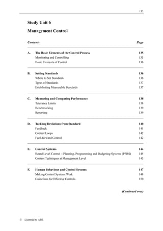 133



      Study Unit 6
      Management Control

      Contents                                                                         Page


      A.    The Basic Elements of the Control Process                                    135
            Monitoring and Controlling                                                   135
            Basic Elements of Control                                                    136


      B.    Setting Standards                                                            136
            Where to Set Standards                                                       136
            Types of Standards                                                           137
            Establishing Measurable Standards                                            137


      C.    Measuring and Comparing Performance                                          138
            Tolerance Limits                                                             138
            Benchmarking                                                                 139
            Reporting                                                                    139


      D.    Tackling Deviations from Standard                                            140
            Feedback                                                                     141
            Control Loops                                                                142
            Feed-forward Control                                                         142


      E.    Control Systems                                                              144
            Board Level Control – Planning, Programming and Budgeting Systems (PPBS)     145
            Control Techniques at Management Level                                       145


      F.    Human Behaviour and Control Systems                                          147
            Making Control Systems Work                                                  148
            Guidelines for Effective Controls                                            150



                                                                             (Continued over)




©   Licensed to ABE
 
