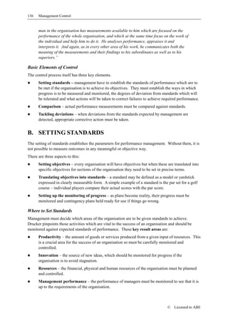 136   Management Control


      man in the organisation has measurements available to him which are focused on the
      performance of the whole organisation, and which at the same time focus on the work of
      the individual and help him to do it. He analyses performance, appraises it and
      interprets it. And again, as in every other area of his work, he communicates both the
      meaning of the measurements and their findings to his subordinates as well as to his
      superiors.”

Basic Elements of Control
The control process itself has three key elements.
      Setting standards – management have to establish the standards of performance which are to
      be met if the organisation is to achieve its objectives. They must establish the ways in which
      progress is to be measured and monitored, the degrees of deviation from standards which will
      be tolerated and what actions will be taken to correct failures to achieve required performance.
      Comparison – actual performance measurements must be compared against standards.
      Tackling deviations – when deviations from the standards expected by management are
      detected, appropriate corrective action must be taken.


B. SETTING STANDARDS
The setting of standards establishes the parameters for performance management. Without them, it is
not possible to measure outcomes in any meaningful or objective way.
There are three aspects to this:
      Setting objectives – every organisation will have objectives but when these are translated into
      specific objectives for sections of the organisation they need to be set in precise terms.
      Translating objectives into standards – a standard may be defined as a model or yardstick
      expressed in clearly measurable form. A simple example of a standard is the par set for a golf
      course – individual players compare their actual scores with the par score.
      Setting up the monitoring of progress – as plans become reality, their progress must be
      monitored and contingency plans held ready for use if things go wrong.

Where to Set Standards
Management must decide which areas of the organisation are to be given standards to achieve.
Drucker pinpoints those activities which are vital to the success of an organisation and should be
monitored against expected standards of performance. These key result areas are:
      Productivity – the amount of goods or services produced from a given input of resources. This
      is a crucial area for the success of an organisation so must be carefully monitored and
      controlled.
      Innovation – the source of new ideas, which should be monitored for progress if the
      organisation is to avoid stagnation.
      Resources – the financial, physical and human resources of the organisation must be planned
      and controlled.
      Management performance – the performance of managers must be monitored to see that it is
      up to the requirements of the organisation.



                                                                                   ©   Licensed to ABE
 
