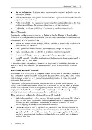 Management Control        137


      Worker performance – the control system must ensure that workers are performing up to the
      standards set for them.
      Market performance – management must ensure that the organisation is meeting the standards
      required of it by its customers.
      Public responsibility – the organisation must ensure certain standards of conduct so that it can
      meet its responsibilities to the community; these must be put in precise terms.
      Profitability – profits are the lifeblood of businesses, so must be monitored closely.

Types of Standards
Standards for each key result area must then be decided, so that the objectives of the undertaking,
department, etc. can be expressed in measurable terms, and progress towards achievement monitored.
Standards may be of the following types:
      Physical, e.g. number of items produced, sold, etc., ton-miles of freight carried, durability of a
      fabric, absentee rate (of labour).
      Cost, e.g. monetary, machine/hour cost, direct and indirect cost per unit produced.
      Capital standards, e.g. ratio of net profits to investment or return on investment.
      Revenue standards, e.g. revenue per bus passenger/mile, average sale per customer.
      Intangible standards – it is all too tempting to assert that measurable standards cannot easily be
      found in many key result areas.
It is sometimes argued that qualitative standards, e.g. the goodwill of a business or the morale of a
workforce, are difficult to measure, but modern techniques set out to bring these into measurable
terms.
Establishing Measurable Standards
For standards to be effective, both as a target for workers to achieve and as a benchmark on which to
base control, they must be measurable in some form. This relates to the ability of the control system –
be it mechanical in some way or by personal management intervention – to obtain the required
information about outcomes.
Obtaining the desired output information, particularly relating to detailed costing elements, can
involve a lot of effort in both attaining the data and its processing, and may not always be economic.
Further, some important variables in management systems are not easy to measure – for example,
employee satisfaction levels – and related variables which can be measured, such as good time-
keeping, absenteeism or staff turnover, may need to be used in their place.
Three main methods can be used to help establish measurable standards:
      Statistical data can be drawn from sources within and outside the undertaking. This is largely
      historical, being drawn from records. While an analysis of past performance is naturally a
      useful starting point, the drawback is that past performance (or performance in similar
      undertakings) may be only a fraction of possible performance.
      Appraisal of results in terms of experience and judgement is often inescapable, though the
      obvious reliance on the manager’s own values is an unfortunate drawback. Standards set by
      appraisal simply have to be used in some cases. The wise manager supplements them as far as
      possible by whatever statistical and engineered standards can be applied, and exercises due
      caution in using them.



©   Licensed to ABE
 