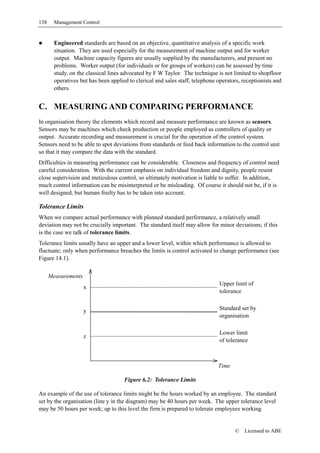 138     Management Control


        Engineered standards are based on an objective, quantitative analysis of a specific work
        situation. They are used especially for the measurement of machine output and for worker
        output. Machine capacity figures are usually supplied by the manufacturers, and present no
        problems. Worker output (for individuals or for groups of workers) can be assessed by time
        study, on the classical lines advocated by F W Taylor. The technique is not limited to shopfloor
        operatives but has been applied to clerical and sales staff, telephone operators, receptionists and
        others.


C. MEASURING AND COMPARING PERFORMANCE
In organisation theory the elements which record and measure performance are known as sensors.
Sensors may be machines which check production or people employed as controllers of quality or
output. Accurate recording and measurement is crucial for the operation of the control system.
Sensors need to be able to spot deviations from standards or feed back information to the control unit
so that it may compare the data with the standard.
Difficulties in measuring performance can be considerable. Closeness and frequency of control need
careful consideration. With the current emphasis on individual freedom and dignity, people resent
close supervision and meticulous control, so ultimately motivation is liable to suffer. In addition,
much control information can be misinterpreted or be misleading. Of course it should not be, if it is
well designed, but human frailty has to be taken into account.

Tolerance Limits
When we compare actual performance with planned standard performance, a relatively small
deviation may not be crucially important. The standard itself may allow for minor deviations; if this
is the case we talk of tolerance limits.
Tolerance limits usually have an upper and a lower level, within which performance is allowed to
fluctuate; only when performance breaches the limits is control activated to change performance (see
Figure 14.1).


      Measurements
                                                                                Upper limit of
                     x
                                                                                tolerance


                     y                                                          Standard set by
                                                                                organisation

                                                                                Lower limit
                     z
                                                                                of tolerance



                                                                               Time

                                      Figure 6.2: Tolerance Limits

An example of the use of tolerance limits might be the hours worked by an employee. The standard
set by the organisation (line y in the diagram) may be 40 hours per week. The upper tolerance level
may be 50 hours per week; up to this level the firm is prepared to tolerate employees working


                                                                                      ©   Licensed to ABE
 