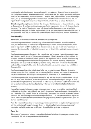 Management Control     139


overtime (line x in the diagram). If an employee tries to work above the upper limit, the sensors (in
this case people checking worksheets) will detect the deviation and will trigger action from the control
unit, who will act to forbid excessive overtime. Likewise, if the lower tolerance level is 30 hours per
week (line z), where an employee fails to attend work for 30 hours the sensors will detect this and
report short working or absenteeism to the control unit, which will act to correct the situation.
The advantage of using tolerance limits is that it reduces the intervention of the control unit; so long
as the deviations do not have serious consequences for the organisation it is as well for control not to
intervene. The width of the tolerance band will depend on the circumstances, e.g. in precision
engineering the allowable deviation from standard will be very small indeed, whereas in other tasks in
an organisation there may be considerable leeway allowed for deviation from standard performance.

Benchmarking
The essence of the technique known as benchmarking is comparison.
Benchmarking can be applied to any activity within an organisation which is deemed important.
Here, we shall illustrate its use to assess the performance of human resource management – so the
areas of importance to HRM might include standards such as the rate of staff turnover, amount of
industrial disputes, number of industrial injuries or any of the activities relating to human resources
issues.
Benchmarking measures performance – for example, the rate of events – in one department or team
and compares it with the rate of the same event in another. Thus, it would be used to establish, for
example, whether the turnover of staff is greater in one department than in another. Benchmarking
can also compare performance between one organisation and another. Normally comparison is
between the unit under study and the best performer among other units, or between the unit under
study and the average of all the units. In benchmarking it is important to compare like with like, as
far as possible.
Benchmarking can be applied to individual behaviour or to performance. Thus, the absentee or
lateness record of a given employee may be compared with the average in a team or department, or
the performance of the best salesperson compared with the average of all the salespeople.
Benchmarking can reveal divergences between both best practice and performance and the average,
and can show when individuals, teams or organisations are underperforming the average. In order
that benchmarking be effective, measurements of behaviour or performance need to be accurate, and
any special circumstances that may be affecting behaviour need to be identified and taken into
account.
Having benchmarked a human resources issue, steps must be taken to spread the practices of high
performers to the others and to identify and rectify the causes of underperformance. Benchmarking is
not a one-off activity, rather it should be used to keep a continuous watch on the activities of human
resources and the constant pursuit of improved performances. The concept of benchmarking can be
linked to the concepts of effectiveness and efficiency by selecting the best ways to achieve goals and
the best use of resources.
Note that benchmarks can be used to examine performance in relation to any facet of organisational
activity, not just employee performance. It may be linked to effectiveness through measuring/
comparing goal achievement and to efficiency through looking at the use of resources.

Reporting
The results of comparisons between expected standards and actual performances are reported to the
control unit; this may be a manager or department head.


©   Licensed to ABE
 
