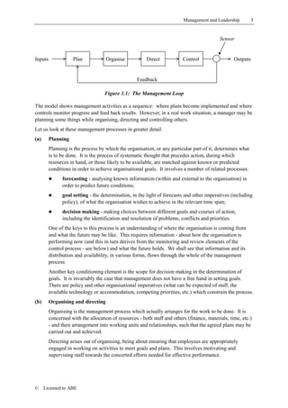 Management and Leadership          5


                                                                                            Sensor


Inputs              Plan            Organise            Direct            Control                  Outputs


                                                    Feedback

                                    Figure 1.1: The Management Loop

The model shows management activities as a sequence: where plans become implemented and where
controls monitor progress and feed back results. However, in a real work situation, a manager may be
planning some things while organising, directing and controlling others.
Let us look at these management processes in greater detail.
(a)      Planning
         Planning is the process by which the organisation, or any particular part of it, determines what
         is to be done. It is the process of systematic thought that precedes action, during which
         resources in hand, or those likely to be available, are matched against known or predicted
         conditions in order to achieve organisational goals. It involves a number of related processes:
         !     forecasting - analysing known information (within and external to the organisation) in
               order to predict future conditions;
         !     goal setting - the determination, in the light of forecasts and other imperatives (including
               policy), of what the organisation wishes to achieve in the relevant time span;
         !     decision making - making choices between different goals and courses of action,
               including the identification and resolution of problems, conflicts and priorities.
         One of the keys to this process is an understanding of where the organisation is coming from
         and what the future may be like. This requires information - about how the organisation is
         performing now (and this in turn derives from the monitoring and review elements of the
         control process - see below) and what the future holds. We shall see that information and its
         distribution and availability, in various forms, flows through the whole of the management
         process.
         Another key conditioning element is the scope for decision making in the determination of
         goals. It is invariably the case that management does not have a free hand in setting goals.
         There are policy and other organisational imperatives (what can be expected of staff, the
         available technology or accommodation, competing priorities, etc.) which constrain the process.
(b)      Organising and directing
         Organising is the management process which actually arranges for the work to be done. It is
         concerned with the allocation of resources - both staff and others (finance, materials, time, etc.)
         - and their arrangement into working units and relationships, such that the agreed plans may be
         carried out and achieved.
         Directing arises out of organising, being about ensuring that employees are appropriately
         engaged in working on activities to meet goals and plans. This involves motivating and
         supervising staff towards the concerted efforts needed for effective performance.




©     Licensed to ABE
 