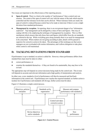 140    Management Control


Two issues are important to the effectiveness of the reporting process.
       Span of control. There is a limit to the number of “performances” that a control unit can
       monitor. The extent of the span of control will vary with the nature of the task which must be
       controlled and the tolerance levels that can be allowed. Where tolerance limits are small, the
       span of control is reduced because control has to be ready to intervene if there is even a slight
       deviation from standard performance.
       Management by exception. In reporting, there is an ever-present danger of an “information
       explosion”. Top management can be deluged by a mass of facts and figures. One way of
       coping with this is by employing the technique of management by exception. This is a filter
       mechanism which ensures that only those facts and figures which differ from the set standards
       are referred to the top. While everything goes along normally there is no need for management
       to be concerned. Where matters are not going according to plan, details will be passed to
       superiors for corrective action to be taken. The advantages of this technique are that senior
       managers are not overloaded with routine information, and it allows delegation to take place
       while control is still maintained.


D. TACKLING DEVIATIONS FROM STANDARD
If performance is up to standard, no action is called for. However, where performance differs from
standard then steps must be taken to either:
       correct performance; or
       examine the standards themselves – if they are found to be unattainable, they may have to be
       revised.
The appropriate step will depend on correct decisions being made by the control unit. This in turn
will depend on accurate and relevant information and a high quality of interpretation and analysis.
In either case, a new standard or level of performance will then be measured and feed back
information to the control unit. If performance now reaches the required standard, no further action is
needed, but if performance and standards still diverge, further action must be taken.
Figure 6.3 illustrates a simple control process.

      Objectives, policies              Standards set by                   Measure and compare
          and plans                       organisation                  performance with standards




                                                        Control unit takes
                                                        corrective action




                       Revise objectives                                                 New
                       and/or standards                                              performance


                                      Figure 6.3: Control Process




                                                                                     ©   Licensed to ABE
 