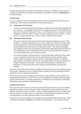 142   Management Control


Another important point is the speed at which feedback takes place. If feedback is long delayed it
cannot be used effectively as a measure of performance; this problem is known as feedback lag and
should be avoided.

Control Loops
The way in which the control system handles deviations from the standard is often referred to as a
control loop. Control loops are classified into closed and open systems.
(a)   Closed-loop Control Systems
      This type of control simply measures the change in performance from the required standard and
      acts to correct it. For example, the thermostat in a heating system senses if the temperature has
      gone above the required setting and, if it has, it cuts off the power and so maintains the required
      temperature. However, it does not identify the cause of the deviation from standard – it merely
      corrects – no matter what the cause. This is a negative feedback control system.
(b)   Open-loop Control Systems
      This type of control goes beyond measurement and correction and analyses the causes of the
      deviation. In complex organisations there are many combinations of factors which may affect
      performance and make it deviate from standard. Open-loop control systems are designed to
      analyse and discover which elements are causing the deviation. They operate by changing
      some elements and then receiving feedback to inform them whether performance has improved.
      The technique here is one of experiment until the cause is found, and then action is taken to
      correct the elements found to be causing the deviation.
      If we take the example of falling production, the open-loop system would review the possible
      causes, e.g. physical conditions of work, the psychological state of the workforce and its
      morale, and the sociological conditions of group or organisational attitudes. It would then
      make changes in each of these areas in turn, measuring the effects of its action by feedback on
      changes in production performance. Having identified the problems causing the fall in
      production, it would increase the corrective measures until performance was back up to
      standard.
As we have said, control units are based on feedback, and this becomes even more important in open-
loop systems. Information must be of sufficient detail to enable the control to experiment until the
appropriate corrective measures are identified.
Closed-loop control systems are appropriate for relatively simple operations, where deviations are
brought about by relatively few causes. However, where operations are complex, open-loop control
systems need to be used. In a modern organisation we will thus have some operations controlled by
closed-loop systems and others by open-loop systems.

Feed-forward Control
Some organisational theorists have pointed out certain drawbacks to the idea of control by feedback.
Important among these is the time element; clearly it takes time for negative feedback to become
apparent and corrective action to be taken. In today’s rapidly changing economic environment, these
time lags can prove extremely costly to an organisation, e.g. delayed positive feedback can mean a
wasted opportunity in swiftly exploiting a market or a successful product.
In order to overcome such problems, some managements are developing feed-forward control. This is
a technique that attempts to predict future problems and opportunities. It uses models to simulate




                                                                                    ©   Licensed to ABE
 