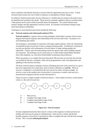 Management Control      143


future conditions and identify alternative scenarios that the organisation may have to face. A feed-
forward control system sets out to build in responses in anticipation of future changes.
For effective feed-forward control, the key influences or variables that are acting on the project must
be identified and included in the model. These must be constantly updated so that an accurate picture
of the present can be used to build in possible future developments. The control element must
monitor changes and take appropriate corrective action. In a dynamic environment strategic (long-
term) forecasting is problematic.
Techniques to assist feed-forward control include the following:
(a)     Network analysis and critical path analysis (CPA)
        Network analysis is a generic term covering techniques which depict a project with an arrow
        diagram showing the sequence and relationship of the activities and events. Its purpose is to
        assist planning and control.
        The technique is used mainly in connection with major capital schemes, where the interlocking
        of manifold streams of activities is basic to progress being possible. A bottleneck or hold-up in
        one job can interfere with continuation of several others, or make starting another job
        impossible. Clearly some forward-looking control has special value where building schemes
        are concerned. The technique can be used, however, in other fields (and probably should be
        more often adopted), e.g. it has been found helpful in planning a big conference.
        Where the project is so complex that more than about 200 activities are involved, the network
        can usefully be fed into a computer, which can be programmed to cope with adjustments and
        updating as they become necessary.
        The basic network analysis technique consists of breaking down the work carried out in a given
        part of an organisation into small units, each of which is defined as an activity. When an
        activity is completed, it is divided from the next activity by what is termed an event. An
        activity is seen as the smallest unit of action that it is necessary to control; each activity is
        measured and compared with the set time allocated for it.
        Figure 6.6 gives a simple example of network analysis – arrows depict activities, circles portray
        events (i.e. the end of an activity).


                  1                2               3               4               5
                           A               B              C                D


              A       =   Plan activity
              B       =   Complete first stage of task
              C       =   Complete intermediate stage of task
              D       =   Complete final stage of task


                                          Figure 6.6: Network analysis

        In more complicated networks there may be a choice in the sequence in which activities are
        tackled, and some may be going on simultaneously. Each activity is timed, and the best
        possible sequence of activities is calculated in order to complete the task with the least wastage
        of time. This is termed critical path analysis.



©     Licensed to ABE
 