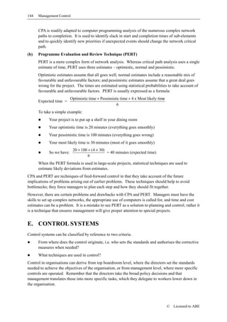 144   Management Control


      CPA is readily adapted to computer programming analysis of the numerous complex network
      paths to completion. It is used to identify slack in start and completion times of sub-elements
      and to quickly identify new priorities if unexpected events should change the network critical
      path.
(b)   Programme Evaluation and Review Technique (PERT)
      PERT is a more complex form of network analysis. Whereas critical path analysis uses a single
      estimate of time, PERT uses three estimates – optimistic, normal and pessimistic.
      Optimistic estimates assume that all goes well; normal estimates include a reasonable mix of
      favourable and unfavourable factors; and pessimistic estimates assume that a great deal goes
      wrong for the project. The times are estimated using statistical probabilities to take account of
      favourable and unfavourable factors. PERT is usually expressed as a formula:
                           Optimistic time + Pessimistic time + 4 x Most likely time
      Expected time =
                                                      6
      To take a simple example:
             Your project is to put up a shelf in your dining room
             Your optimistic time is 20 minutes (everything goes smoothly)
             Your pessimistic time is 100 minutes (everything goes wrong)
             Your most likely time is 30 minutes (most of it goes smoothly)
                            20 + 100 + (4 × 30)
             So we have:                        = 40 minutes (expected time)
                                     6
      When the PERT formula is used in large-scale projects, statistical techniques are used to
      estimate likely deviations from estimates.
CPA and PERT are techniques of feed-forward control in that they take account of the future
implications of problems arising out of earlier problems. These techniques should help to avoid
bottlenecks; they force managers to plan each step and how they should fit together.
However, there are certain problems and drawbacks with CPA and PERT. Managers must have the
skills to set up complex networks, the appropriate use of computers is called for, and time and cost
estimates can be a problem. It is a mistake to see PERT as a solution to planning and control; rather it
is a technique that ensures management will give proper attention to special projects.


E. CONTROL SYSTEMS
Control systems can be classified by reference to two criteria.
      From where does the control originate, i.e. who sets the standards and authorises the corrective
      measures when needed?
      What techniques are used in control?
Control in organisations can derive from top boardroom level, where the directors set the standards
needed to achieve the objectives of the organisation, or from management level, where more specific
controls are operated. Remember that the directors take the broad policy decisions and that
management translates these into more specific tasks, which they delegate to workers lower down in
the organisation.




                                                                                       ©   Licensed to ABE
 