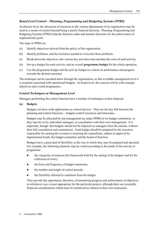 Management Control     145


Board Level Control – Planning, Programming and Budgeting Systems (PPBS)
At director level, the allocation of resources to the various departments of an organisation may be
used as a means of control beyond being a purely financial decision. Planning, Programming and
Budgeting Systems (PPBS) help the directors make and monitor decisions for the achievement of
organisational goals.
The steps in PPBS are:
(a)     Identify objectives derived from the policy of the organisation.
(b)     Identify problems, and the resources needed to overcome these problems.
(c)     Break down the objectives into various key activities and calculate the costs of each activity.
(d)     Set up a budget for each activity, and an overall programme budget for the whole operation.
(e)     Use the programme budget and the activity budget as a check on performance and progress
        towards the desired outcomes.
The technique can be cascaded down through the organisation, so that at middle management level it
is essential concerned with operational budgets. At board level, the concern will be with strategic
objectives and overall programmes.

Control Techniques at Management Level
Managers performing the control function have a number of techniques at their disposal:
(a)     Budgets
        Budgets can have wide applications as control devices. They are the key link between the
        planning and control functions – budgets control resources and timescales.
        Budgets may be allocated by top management (as under PPBS) or by budget committees, or
        they may be set by individual managers, in consultation with their own management. It is
        important, though, that budgets should not be imposed on managers from the outside, without
        their full consultation and commitment. Each budget should be prepared by the executive
        responsible for earning the revenue or incurring the expenditure, subject to approval by
        departmental heads, the budget committee and the board of directors.
        Budgets have a great deal of flexibility in the way in which they may be prepared and operated.
        For example, the following elements may be varied according to the needs of the activity or
        programme:
              the categories of analysis (the framework both for the setting of the budgets and for the
              collection of costs);
              the form and frequency of budget statements;
              the number and length of control periods;
              the flexibility allowed in variations from the budget.
        They provide the opportunity, therefore, of monitoring progress and achievement of objectives
        in whichever way is most appropriate for the particular project, although there are invariably
        financial considerations which must be monitored in relation to their own timescales.




©     Licensed to ABE
 