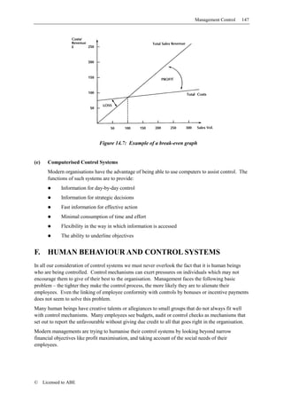 Management Control     147




                                Figure 14.7: Example of a break-even graph


(e)     Computerised Control Systems
        Modern organisations have the advantage of being able to use computers to assist control. The
        functions of such systems are to provide:
              Information for day-by-day control
              Information for strategic decisions
              Fast information for effective action
              Minimal consumption of time and effort
              Flexibility in the way in which information is accessed
              The ability to underline objectives


F.      HUMAN BEHAVIOUR AND CONTROL SYSTEMS
In all our consideration of control systems we must never overlook the fact that it is human beings
who are being controlled. Control mechanisms can exert pressures on individuals which may not
encourage them to give of their best to the organisation. Management faces the following basic
problem – the tighter they make the control process, the more likely they are to alienate their
employees. Even the linking of employee conformity with controls by bonuses or incentive payments
does not seem to solve this problem.
Many human beings have creative talents or allegiances to small groups that do not always fit well
with control mechanisms. Many employees see budgets, audit or control checks as mechanisms that
set out to report the unfavourable without giving due credit to all that goes right in the organisation.
Modern managements are trying to humanise their control systems by looking beyond narrow
financial objectives like profit maximisation, and taking account of the social needs of their
employees.




©     Licensed to ABE
 