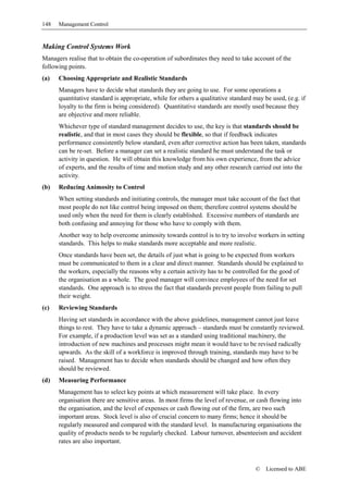 148   Management Control


Making Control Systems Work
Managers realise that to obtain the co-operation of subordinates they need to take account of the
following points.
(a)   Choosing Appropriate and Realistic Standards
      Managers have to decide what standards they are going to use. For some operations a
      quantitative standard is appropriate, while for others a qualitative standard may be used, (e.g. if
      loyalty to the firm is being considered). Quantitative standards are mostly used because they
      are objective and more reliable.
      Whichever type of standard management decides to use, the key is that standards should be
      realistic, and that in most cases they should be flexible, so that if feedback indicates
      performance consistently below standard, even after corrective action has been taken, standards
      can be re-set. Before a manager can set a realistic standard he must understand the task or
      activity in question. He will obtain this knowledge from his own experience, from the advice
      of experts, and the results of time and motion study and any other research carried out into the
      activity.
(b)   Reducing Animosity to Control
      When setting standards and initiating controls, the manager must take account of the fact that
      most people do not like control being imposed on them; therefore control systems should be
      used only when the need for them is clearly established. Excessive numbers of standards are
      both confusing and annoying for those who have to comply with them.
      Another way to help overcome animosity towards control is to try to involve workers in setting
      standards. This helps to make standards more acceptable and more realistic.
      Once standards have been set, the details of just what is going to be expected from workers
      must be communicated to them in a clear and direct manner. Standards should be explained to
      the workers, especially the reasons why a certain activity has to be controlled for the good of
      the organisation as a whole. The good manager will convince employees of the need for set
      standards. One approach is to stress the fact that standards prevent people from failing to pull
      their weight.
(c)   Reviewing Standards
      Having set standards in accordance with the above guidelines, management cannot just leave
      things to rest. They have to take a dynamic approach – standards must be constantly reviewed.
      For example, if a production level was set as a standard using traditional machinery, the
      introduction of new machines and processes might mean it would have to be revised radically
      upwards. As the skill of a workforce is improved through training, standards may have to be
      raised. Management has to decide when standards should be changed and how often they
      should be reviewed.
(d)   Measuring Performance
      Management has to select key points at which measurement will take place. In every
      organisation there are sensitive areas. In most firms the level of revenue, or cash flowing into
      the organisation, and the level of expenses or cash flowing out of the firm, are two such
      important areas. Stock level is also of crucial concern to many firms; hence it should be
      regularly measured and compared with the standard level. In manufacturing organisations the
      quality of products needs to be regularly checked. Labour turnover, absenteeism and accident
      rates are also important.



                                                                                     ©   Licensed to ABE
 