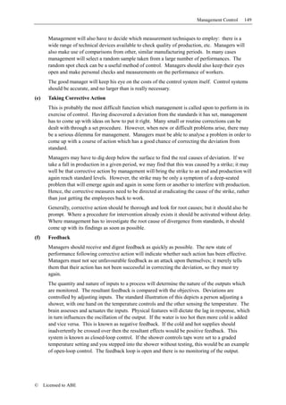 Management Control     149


        Management will also have to decide which measurement techniques to employ: there is a
        wide range of technical devices available to check quality of production, etc. Managers will
        also make use of comparisons from other, similar manufacturing periods. In many cases
        management will select a random sample taken from a large number of performances. The
        random spot check can be a useful method of control. Managers should also keep their eyes
        open and make personal checks and measurements on the performance of workers.
        The good manager will keep his eye on the costs of the control system itself. Control systems
        should be accurate, and no larger than is really necessary.
(e)     Taking Corrective Action
        This is probably the most difficult function which management is called upon to perform in its
        exercise of control. Having discovered a deviation from the standards it has set, management
        has to come up with ideas on how to put it right. Many small or routine corrections can be
        dealt with through a set procedure. However, when new or difficult problems arise, there may
        be a serious dilemma for management. Managers must be able to analyse a problem in order to
        come up with a course of action which has a good chance of correcting the deviation from
        standard.
        Managers may have to dig deep below the surface to find the real causes of deviation. If we
        take a fall in production in a given period, we may find that this was caused by a strike; it may
        well be that corrective action by management will bring the strike to an end and production will
        again reach standard levels. However, the strike may be only a symptom of a deep-seated
        problem that will emerge again and again in some form or another to interfere with production.
        Hence, the corrective measures need to be directed at eradicating the cause of the strike, rather
        than just getting the employees back to work.
        Generally, corrective action should be thorough and look for root causes; but it should also be
        prompt. Where a procedure for intervention already exists it should be activated without delay.
        Where management has to investigate the root cause of divergence from standards, it should
        come up with its findings as soon as possible.
(f)     Feedback
        Managers should receive and digest feedback as quickly as possible. The new state of
        performance following corrective action will indicate whether such action has been effective.
        Managers must not see unfavourable feedback as an attack upon themselves; it merely tells
        them that their action has not been successful in correcting the deviation, so they must try
        again.
        The quantity and nature of inputs to a process will determine the nature of the outputs which
        are monitored. The resultant feedback is compared with the objectives. Deviations are
        controlled by adjusting inputs. The standard illustration of this depicts a person adjusting a
        shower, with one hand on the temperature controls and the other sensing the temperature. The
        brain assesses and actuates the inputs. Physical features will dictate the lag in response, which
        in turn influences the oscillation of the output. If the water is too hot then more cold is added
        and vice versa. This is known as negative feedback. If the cold and hot supplies should
        inadvertently be crossed over then the resultant effects would be positive feedback. This
        system is known as closed-loop control. If the shower controls taps were set to a graded
        temperature setting and you stepped into the shower without testing, this would be an example
        of open-loop control. The feedback loop is open and there is no monitoring of the output.




©     Licensed to ABE
 