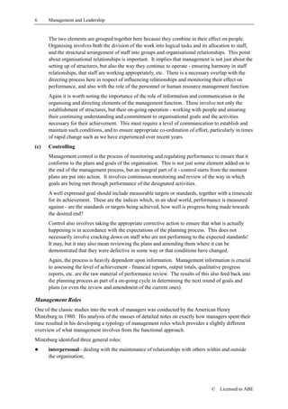 6     Management and Leadership


      The two elements are grouped together here because they combine in their effect on people.
      Organising involves both the division of the work into logical tasks and its allocation to staff,
      and the structural arrangement of staff into groups and organisational relationships. This point
      about organisational relationships is important. It implies that management is not just about the
      setting up of structures, but also the way they continue to operate - ensuring harmony in staff
      relationships, that staff are working appropriately, etc. There is a necessary overlap with the
      directing process here in respect of influencing relationships and monitoring their effect on
      performance, and also with the role of the personnel or human resource management function.
      Again it is worth noting the importance of the role of information and communication in the
      organising and directing elements of the management function. These involve not only the
      establishment of structures, but their on-going operation - working with people and ensuring
      their continuing understanding and commitment to organisational goals and the activities
      necessary for their achievement. This must require a level of communication to establish and
      maintain such conditions, and to ensure appropriate co-ordination of effort, particularly in times
      of rapid change such as we have experienced over recent years.
(c)   Controlling
      Management control is the process of monitoring and regulating performance to ensure that it
      conforms to the plans and goals of the organisation. This is not just some element added on to
      the end of the management process, but an integral part of it - control starts from the moment
      plans are put into action. It involves continuous monitoring and review of the way in which
      goals are being met through performance of the designated activities.
      A well expressed goal should include measurable targets or standards, together with a timescale
      for its achievement. These are the indices which, in an ideal world, performance is measured
      against - are the standards or targets being achieved, how well is progress being made towards
      the desired end?
      Control also involves taking the appropriate corrective action to ensure that what is actually
      happening is in accordance with the expectations of the planning process. This does not
      necessarily involve cracking down on staff who are not performing to the expected standards!
      It may, but it may also mean reviewing the plans and amending them where it can be
      demonstrated that they were defective in some way or that conditions have changed.
      Again, the process is heavily dependent upon information. Management information is crucial
      to assessing the level of achievement - financial reports, output totals, qualitative progress
      reports, etc. are the raw material of performance review. The results of this also feed back into
      the planning process as part of a on-going cycle in determining the next round of goals and
      plans (or even the review and amendment of the current ones).

Management Roles
One of the classic studies into the work of managers was conducted by the American Henry
Mintzburg in 1980. His analysis of the masses of detailed notes on exactly how managers spent their
time resulted in his developing a typology of management roles which provides a slightly different
overview of what management involves from the functional approach.
Mintzburg identified three general roles:
!     interpersonal - dealing with the maintenance of relationships with others within and outside
      the organisation;




                                                                                    ©   Licensed to ABE
 