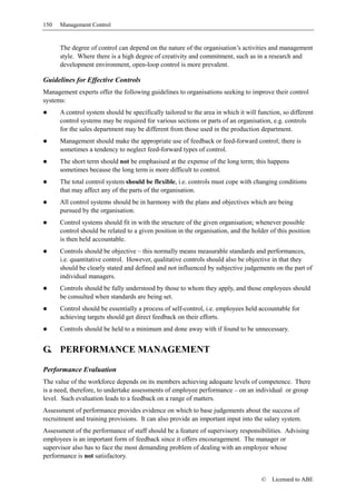 150   Management Control


      The degree of control can depend on the nature of the organisation’s activities and management
      style. Where there is a high degree of creativity and commitment, such as in a research and
      development environment, open-loop control is more prevalent.

Guidelines for Effective Controls
Management experts offer the following guidelines to organisations seeking to improve their control
systems:
      A control system should be specifically tailored to the area in which it will function, so different
      control systems may be required for various sections or parts of an organisation, e.g. controls
      for the sales department may be different from those used in the production department.
      Management should make the appropriate use of feedback or feed-forward control; there is
      sometimes a tendency to neglect feed-forward types of control.
      The short term should not be emphasised at the expense of the long term; this happens
      sometimes because the long term is more difficult to control.
      The total control system should be flexible, i.e. controls must cope with changing conditions
      that may affect any of the parts of the organisation.
      All control systems should be in harmony with the plans and objectives which are being
      pursued by the organisation.
      Control systems should fit in with the structure of the given organisation; whenever possible
      control should be related to a given position in the organisation, and the holder of this position
      is then held accountable.
      Controls should be objective – this normally means measurable standards and performances,
      i.e. quantitative control. However, qualitative controls should also be objective in that they
      should be clearly stated and defined and not influenced by subjective judgements on the part of
      individual managers.
      Controls should be fully understood by those to whom they apply, and those employees should
      be consulted when standards are being set.
      Control should be essentially a process of self-control, i.e. employees held accountable for
      achieving targets should get direct feedback on their efforts.
      Controls should be held to a minimum and done away with if found to be unnecessary.


G. PERFORMANCE MANAGEMENT

Performance Evaluation
The value of the workforce depends on its members achieving adequate levels of competence. There
is a need, therefore, to undertake assessments of employee performance – on an individual or group
level. Such evaluation leads to a feedback on a range of matters.
Assessment of performance provides evidence on which to base judgements about the success of
recruitment and training provisions. It can also provide an important input into the salary system.
Assessment of the performance of staff should be a feature of supervisory responsibilities. Advising
employees is an important form of feedback since it offers encouragement. The manager or
supervisor also has to face the most demanding problem of dealing with an employee whose
performance is not satisfactory.


                                                                                     ©   Licensed to ABE
 
