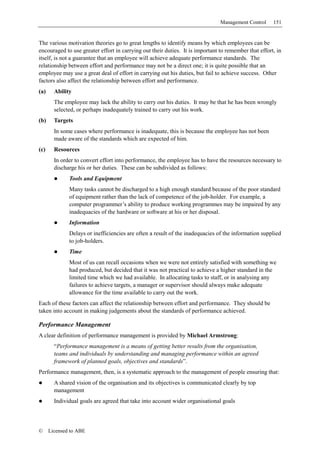 Management Control     151


The various motivation theories go to great lengths to identify means by which employees can be
encouraged to use greater effort in carrying out their duties. It is important to remember that effort, in
itself, is not a guarantee that an employee will achieve adequate performance standards. The
relationship between effort and performance may not be a direct one; it is quite possible that an
employee may use a great deal of effort in carrying out his duties, but fail to achieve success. Other
factors also affect the relationship between effort and performance.
(a)     Ability
        The employee may lack the ability to carry out his duties. It may be that he has been wrongly
        selected, or perhaps inadequately trained to carry out his work.
(b)     Targets
        In some cases where performance is inadequate, this is because the employee has not been
        made aware of the standards which are expected of him.
(c)     Resources
        In order to convert effort into performance, the employee has to have the resources necessary to
        discharge his or her duties. These can be subdivided as follows:
              Tools and Equipment
              Many tasks cannot be discharged to a high enough standard because of the poor standard
              of equipment rather than the lack of competence of the job-holder. For example, a
              computer programmer’s ability to produce working programmes may be impaired by any
              inadequacies of the hardware or software at his or her disposal.
              Information
              Delays or inefficiencies are often a result of the inadequacies of the information supplied
              to job-holders.
              Time
              Most of us can recall occasions when we were not entirely satisfied with something we
              had produced, but decided that it was not practical to achieve a higher standard in the
              limited time which we had available. In allocating tasks to staff, or in analysing any
              failures to achieve targets, a manager or supervisor should always make adequate
              allowance for the time available to carry out the work.
Each of these factors can affect the relationship between effort and performance. They should be
taken into account in making judgements about the standards of performance achieved.

Performance Management
A clear definition of performance management is provided by Michael Armstrong:
        “Performance management is a means of getting better results from the organisation,
        teams and individuals by understanding and managing performance within an agreed
        framework of planned goals, objectives and standards”.
Performance management, then, is a systematic approach to the management of people ensuring that:
        A shared vision of the organisation and its objectives is communicated clearly by top
        management
        Individual goals are agreed that take into account wider organisational goals



©     Licensed to ABE
 