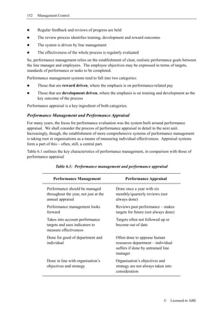 152   Management Control


      Regular feedback and reviews of progress are held
      The review process identifies training, development and reward outcomes
      The system is driven by line management
      The effectiveness of the whole process is regularly evaluated
So, performance management relies on the establishment of clear, realistic performance goals between
the line manager and employees. The employee objectives may be expressed in terms of targets,
standards of performance or tasks to be completed.
Performance management systems tend to fall into two categories:
      Those that are reward driven, where the emphasis is on performance-related pay
      Those that are development driven, where the emphasis is on training and development as the
      key outcome of the process
Performance appraisal is a key ingredient of both categories.

Performance Management and Performance Appraisal
For many years, the focus for performance evaluation was the system built around performance
appraisal. We shall consider the process of performance appraisal in detail in the next unit.
Increasingly, though, the establishment of more comprehensive systems of performance management
is taking root in organisations as a means of measuring individual effectiveness. Appraisal systems
form a part of this – often, still, a central part.
Table 6.1 outlines the key characteristics of performance management, in comparison with those of
performance appraisal

                 Table 6.1: Performance management and performance appraisal

                Performance Management                     Performance Appraisal

            Performance should be managed             Done once a year with six
            throughout the year, not just at the      monthly/quarterly reviews (not
            annual appraisal                          always done)
            Performance management looks              Reviews past performance – makes
            forward                                   targets for future (not always done)
            Takes into account performance            Targets often not followed up or
            targets and uses indicators to            become out of date
            measure effectiveness
            Done for good of department and           Often done to appease human
            individual                                resources department – individual
                                                      suffers if done by untrained line
                                                      manager
            Done in line with organisation’s          Organisation’s objectives and
            objectives and strategy                   strategy are not always taken into
                                                      consideration




                                                                                   ©     Licensed to ABE
 