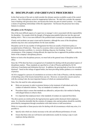 Management Control     153



H. DISCIPLINARY AND GRIEVANCE PROCEDURES
In this final section of the unit we shall consider the ultimate sanction available as part of the control
process – that of disciplinary action for inappropriate behaviour. We shall also consider the separate
issue of dealing with grievances here, not because this forms any part of control systems – it is, rather,
a means of regulating relationships within the organisation – but because the processes have many
features in common.

Discipline at the Workplace
One of the most difficult aspects of a supervisor or manager’s role is associated with the responsibility
for discipline. Few people relish the thought of bringing unacceptable behaviour into the open and
dealing with it. This is even more difficult if the problem leads eventually to warnings and dismissal.
Clearly such incidents can upset a team and its dynamics, although the cause of the disciplinary
attention may have also caused problems for the team member.
Discipline can be for any number of infringements but these are usually of laid down policy or
accepted norms of behaviour. There may be occasions where a team member’s behaviour outside the
workplace becomes a problem, i.e. excessive drinking, drug use, law breaking. In such
circumstances, if the company is being affected, the supervisor has to approach the problem within the
limits of the company’s disciplinary process.
Before we look at the disciplinary process, we must look at the general issue of discipline in the
office.
Since the 1970s there has been a recognised set of standards for dealing with the procedural aspects of
disciplinary matters. These standards are specified in a Code of Practice published by ACAS
(Advisory, Conciliation and Arbitration Service). In addition, the growing body of case law on unfair
dismissal – based on the rulings of appeal bodies, has been providing further guidance as to standards
of practice.
ACAS is engaged in a process of consultation on revisions to this Code of Practice, with the intention
of absorbing some of the lessons learned from case law. However, we need only concern ourselves
with the existing Code, the most important features of which are summarised below.
Note, first, the need for rules and procedures:
      Rules are necessary in order to promote fairness in the treatment of individuals and in the
      conduct of industrial relations. They set standards of conduct at work.
      Procedures help to ensure that standards are adhered to, and provide a fair method of dealing
      with alleged failures to observe them.
      It is important that employees know what standards of conduct are expected from them.
The above points are reinforced by the legal protection against unfair dismissal which employees
enjoy. It is therefore desirable that the contents of company rules and procedures should be carefully
prescribed by management through consultation with trade unions or staff associations.
While it is impossible to frame precise rules for dealing with all circumstances which may arise, it is
possible to:
      Specify rules which are clearly necessary to the safe and efficient performance of work.
      Ensure that these rules are well-known and understood, usually by issuing a copy to each
      employee during induction.



©   Licensed to ABE
 