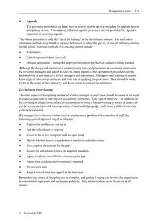 Management Control     155


      Appeals
      The grievance procedure (see later) may be used to double up as a procedure for appeals against
      disciplinary action. Alternatively, a distinct appeals procedure may be provided for. Speed is
      important in resolving appeals.
The formal procedure is only the “tip of the iceberg” in the disciplinary process. It is used when
alternative methods have failed to improve behaviour, or when the gravity of one-off offences justifies
formal action. Informal methods of exercising control include:
      Exhortation
      Casual reprimands (not recorded)
      Oblique approaches – letting the employee become aware that his conduct is being watched
Although the design and maintenance of disciplinary rules and procedures is commonly undertaken
by personnel managers and senior executives, many aspects of the operation of procedures are the
responsibility of non-specialist office managers and supervisors. Managers need training to acquire
knowledge of rules and procedures, and their role in applying the procedure. They should be made
aware of the scope of their authority, and know whom to contact for assistance.

Disciplinary Interviewing
The other aspect of disciplinary control of which a manager or supervisor should be aware is the need
to exercise great care in carrying out disciplinary interviews. This type of interview – to establish the
facts relating to alleged misconduct, or to reprimand or issue a formal warning or notice of dismissal –
can be a tense and stressful situation which, if not handled properly, could make a difficult situation
even more awkward.
If a manager has to discuss a behavioural or performance problem with a member of staff, the
following general approach might be adopted:
      Explain the problem as you see it
      Ask the subordinate to respond
      Listen to his or her viewpoint with an open mind
      Decide whether there is a gap between standards and performance
      If so, explore the reasons for the gap
      Ensure the subordinate knows the required standards
      Agree a realistic timetable for eliminating the gap
      Agree what coaching and/or training is required
      Fix a review date
      Keep a note of what was agreed at the interview
Remember that issues of discipline can be complex, and getting it wrong can involve the organisation
in considerable legal costs and unpleasant publicity. Take advice in these areas if you are at all
unsure.




©   Licensed to ABE
 