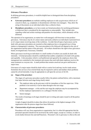 156   Management Control


Grievance Procedures
In defining grievance procedures, it would be helpful here to distinguish them from disciplinary
procedures:
      Grievance procedures are methods enabling employees to take up grievances which are of
      concern to them, e.g. complaints or dissatisfaction with their own managers. They allow the
      airing of discontents on an individual rather than a collective basis.
      Disciplinary procedures, as we have noted, are formal procedures for rectifying performance
      or behaviour that is considered by the organisation as unacceptable. They include rules
      regarding verbal and written warnings and penalties for misconduct, which ultimately will be
      dismissal.
The operation of an organisation, no matter how well-managed, will from time to time produce
grievances. Grievances may be of a minor nature and easily settled on an individual or personal level,
or of a major nature involving many of the workforce. In order that all types of grievances can be
dealt with, grievance procedures are essential so that employees have a recognised way to bring
matters to management’s attention. The exact procedures to be followed will depend on the size of
the organisation and the nature of the grievance. All workers should have the right to have grievances
heard, investigated and, if necessary, remedied.
Minor grievances involving an individual or a small number of workers can usually be dealt with
internally. A formal procedure should be established that enables complaints to be dealt with quickly
and equitably. A fair procedure which is well-publicised and agreed by the employees shows that
management are committed to fair treatment and ensures that each individual employee receives the
same treatment as everyone else. A small problem that remains unsolved can grow and become a
major issue.
Grievances of a major nature should be dealt with at a senior level and may involve trade unions.
Sometimes the services of an external body may be required to advise and mediate where problems
cannot be solved internally; it may be appropriate to call upon the services of ACAS.
(a)   Stages of the procedure
      The stages of a grievance procedure usually follow the pattern outlined below, with a maximum
      time lapse between each stage being clearly stated:
            The employee takes up the grievance with his immediate or first line supervisor. If the
            problem is not resolved, it can be taken through to the next stage.
            Department manager – at this and the next stage the employee may be accompanied by
            his/her employee representative or a colleague if he/she wishes.
            Senior manager.
      The results of meetings at all stages should be put in writing and copies issued to all the parties
      concerned.
      A right of appeal should be in place that allows for petition to the highest manager of the
      organisation after the process stages have been followed.
(b)   Characteristics of grievance procedures
      Procedures will vary from organisation to organisation, but it is often felt appropriate that the
      personnel specialist should not be involved at the earlier stages, except as a witness, in order to
      avoid clashes between line and staff functions. Personnel’s role in grievance is often at the end




                                                                                     ©   Licensed to ABE
 