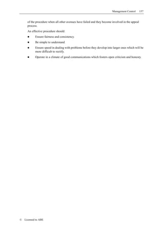 Management Control       157


      of the procedure when all other avenues have failed and they become involved in the appeal
      process.
      An effective procedure should:
            Ensure fairness and consistency.
            Be simple to understand.
            Ensure speed in dealing with problems before they develop into larger ones which will be
            more difficult to rectify.
            Operate in a climate of good communications which fosters open criticism and honesty.




©   Licensed to ABE
 
