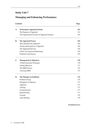 159



      Study Unit 7
      Managing and Enhancing Performance

      Contents                                                          Page


      A.    Performance Appraisal Systems                                 161
            The Purposes of Appraisal                                     161
            The Organisational Context of Appraisal Schemes               164


      B.    The Appraisal Process                                         165
            Who should do the Appraisal?                                  166
            Timing and Frequency of Appraisal                             166
            The Appraisal Interview                                       166
            Follow Up Action and Monitoring                               169
            Problems in the Process                                       169


      C.    Management by Objectives                                      170
            A Multi-functional Technique                                  170
            Setting Objectives                                            171
            The MBO Process                                               172
            Assessing MBO                                                 175


      D.    The Manager as Facilitator                                    176
            Problem-solving                                               176
            Delegation of Authority                                       177
            Appraisal                                                     177
            Training                                                      177
            Communication                                                 177
            Brainstorming                                                 177
            Cascade                                                       178
            Team Briefing                                                 179



                                                              (Continued over)




©   Licensed to ABE
 