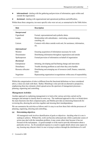 Management and Leadership         7


!       informational - dealing with the gathering and provision of information, again within and
        outside the organisation;
!       decisional - dealing with organisational and operational problems and difficulties.
Within these three categories, ten more specific roles were set out, as summarised in the Table below.

      Role                      Description

      Interpersonal
      Figurehead                Formal, representational and symbolic duties
      Leader                    Relationship with subordinates - motivating, communicating,
                                coaching, etc.
      Liaison                   Contacts with others outside work unit, for assistance, information,
                                etc.
      Informational
      Monitor                   Ensuring acquisition of information necessary for work
      Disseminator              Distributing information throughout organisation and outside
      Spokesperson              Formal provision of information on behalf of organisation
      Decisional
      Entrepreneur              Initiating, developing and facilitating change and innovation
      Disturbance               Trouble shooting problems as and when they arise handler
      Resource allocator        Distributing and arranging use of resources (staff, finance, materials,
                                time)
      Negotiator                Representing organisation in negotiations within area of responsibility


Whilst this categorisation of roles is different from the functional definitions we have considered
above, it does not clash with them. Rather, Mintzburg’s roles provide an alternative perspective,
emphasising three key elements which spread across the spectrum of management processes -
planning, organising and controlling.

Management Activities
Another approach to explaining management is to look at the various activities carried out by
managers and attempt to classify them in some way. The traditional approach to this is to break down
the main functions into their component parts, and Mullins provides an interesting framework for
reviewing this, drawing the activities together and stressing their interdependence.
We can summarise the activities as follows and it is easy to see how these link with the processes of
planning, organising, directing and controlling..
(a)     Determining objectives
        All managerial work involves identification of goals or objectives - deciding what it is one is
        seeking to achieve. Without this, work can become unfocused and, whilst a particular course of
        action may deal with the immediate problem, it may create others later because it has not
        focused on the real purpose. (A good example is in the need to provide information about a
        particular service. An ill-considered response to a need to supply details about some aspect of,
        say, housing may obscure what it is one is trying to achieve through the distribution of a well


©     Licensed to ABE
 