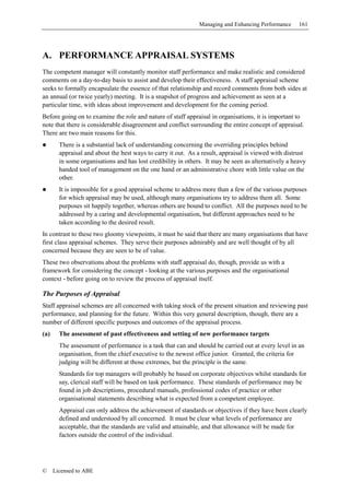 Managing and Enhancing Performance     161




A. PERFORMANCE APPRAISAL SYSTEMS
The competent manager will constantly monitor staff performance and make realistic and considered
comments on a day-to-day basis to assist and develop their effectiveness. A staff appraisal scheme
seeks to formally encapsulate the essence of that relationship and record comments from both sides at
an annual (or twice yearly) meeting. It is a snapshot of progress and achievement as seen at a
particular time, with ideas about improvement and development for the coming period.
Before going on to examine the role and nature of staff appraisal in organisations, it is important to
note that there is considerable disagreement and conflict surrounding the entire concept of appraisal.
There are two main reasons for this.
        There is a substantial lack of understanding concerning the overriding principles behind
        appraisal and about the best ways to carry it out. As a result, appraisal is viewed with distrust
        in some organisations and has lost credibility in others. It may be seen as alternatively a heavy
        handed tool of management on the one hand or an administrative chore with little value on the
        other.
        It is impossible for a good appraisal scheme to address more than a few of the various purposes
        for which appraisal may be used, although many organisations try to address them all. Some
        purposes sit happily together, whereas others are bound to conflict. All the purposes need to be
        addressed by a caring and developmental organisation, but different approaches need to be
        taken according to the desired result.
In contrast to these two gloomy viewpoints, it must be said that there are many organisations that have
first class appraisal schemes. They serve their purposes admirably and are well thought of by all
concerned because they are seen to be of value.
These two observations about the problems with staff appraisal do, though, provide us with a
framework for considering the concept - looking at the various purposes and the organisational
context - before going on to review the process of appraisal itself.

The Purposes of Appraisal
Staff appraisal schemes are all concerned with taking stock of the present situation and reviewing past
performance, and planning for the future. Within this very general description, though, there are a
number of different specific purposes and outcomes of the appraisal process.
(a)     The assessment of past effectiveness and setting of new performance targets
        The assessment of performance is a task that can and should be carried out at every level in an
        organisation, from the chief executive to the newest office junior. Granted, the criteria for
        judging will be different at those extremes, but the principle is the same.
        Standards for top managers will probably be based on corporate objectives whilst standards for
        say, clerical staff will be based on task performance. These standards of performance may be
        found in job descriptions, procedural manuals, professional codes of practice or other
        organisational statements describing what is expected from a competent employee.
        Appraisal can only address the achievement of standards or objectives if they have been clearly
        defined and understood by all concerned. It must be clear what levels of performance are
        acceptable, that the standards are valid and attainable, and that allowance will be made for
        factors outside the control of the individual.




©     Licensed to ABE
 