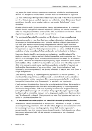 Managing and Enhancing Performance        163


        Any action plan should include a commitment to enable the individual to acquire these new
        abilities, and the appraiser should set time scales for the achievement of specific objectives.
        Any plans for training or development should encompass the needs of the section or department
        as well as the individual, as seen both at present and well into the future. The appraiser should
        capitalise on strengths, seek to remedy weaknesses and consider the individual’s career
        aspirations.
        (In some situations, or in certain organisations, training needs appraisals may be a completely
        separate exercise from appraisal related to performance, although it is difficult to envisage
        either one being discussed without reference to the other. Such approaches stem from a distrust
        of performance appraisal, a point we shall consider below.)
(d)     The assessment of potential for promotion and development of succession planning
        Organisations need to be clear about their future, and part of that clarity includes people who
        are going to run the show in years to come. Appraisal may help to identify those employees
        who show great potential - talent spotting - and groom them for future higher roles in the
        organisation. (In local government terms, this is often seen less as a parochial concern about
        the organisation as opposed to the local government service as a whole, with high flyers being
        marked out as being potential chief officers, perhaps, for any local authority in the future.)
        Succession planning should be an on-going process based on a sound knowledge of the
        employee group, their collective and individual abilities and the future needs of the unit. To be
        effective, a succession plan should address organisational needs over a two, five or even a ten
        year period. However, the complexities of setting staffing targets over a future period must be
        mentioned here. Many variables are in play, and the task is made more difficult by unexpected
        shifts in the national economic scene, in political demands, the availability of materials and
        funds, and the changing nature of service provision. Hence the personalisation of such
        activities, by endeavouring to identify and develop individuals for specific posts in the future, is
        fraught with problems.
        A key difficulty is finding an acceptable yardstick against which to measure “potential”. The
        excellence of present performance can be measured, as can an ability to analyse and address
        problems associated with the present post. However, any assessment of ability to tackle tasks
        in a possible job some time in the future can only be speculative and hypothetical.
        Clearly, people will stand out from the crowd as being likely to climb higher. These need to be
        given every opportunity to develop their skills and knowledge ready for eventual promotion
        and increase in responsibility. Such likely flyers may become evident at appraisal meetings
        (although the effective manager will notice latent ability as part of everyday supervision), but
        labelling people as potential top managers can be dangerous if anything more than two or three
        years’ development is envisaged. Disappointments can occur from both sides and plans can be
        spoiled or careers accelerated too fast.
(e)     The assessment of individual progress and assistance with career planning decisions
        Staff appraisal schemes focus attention on the individual’s performance in the job. As well as
        discussing improving performance in the job in the future, the process provides a natural forum
        for considering where he/she may be going in the future - both from the organisation’s
        perception and in view of the employee’s own aims and objective. Such discussion can inform
        both planned adjustments in job role and hence performance targets, and training and
        development plans.




©     Licensed to ABE
 