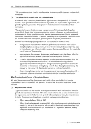164   Managing and Enhancing Performance


      This is an example of the creative use of appraisal to meet compatible purposes within a single
      framework.
(f)   The enhancement of motivation and communication
      Rather than being a specified purpose of staff appraisal, this is a by-product of an effective
      scheme. It can generate an enormous amount of goodwill and respect for the organisation, and
      provide significant gains in the development of internal communication and individual
      motivation.
      The appraisal process should encourage a greater sense of belonging and a feeling of co-
      ownership; it should foster better communications between colleagues, upwards, downwards
      and sideways; it should stimulate on-going dialogue about successes and failures, hopes and
      aspirations, fears and excitements. Above all, it should give the organisation a powerful forum
      for individual and team development, personal growth and greater job satisfaction.
      From the individual employee’s point of view four elements are worthy of note:
            most people are pleased to have their work performance evaluated in order to have
            strengths emphasised and developed, to have the opportunity to discuss improving areas
            in which they are less effective, and to recognise the relevance of the part they play in the
            overall pattern of the enterprise;
            opportunities to discuss career development are often quite rare - the chance offered in
            appraisal can stimulate personal growth and set new targets for the future;
            a creative appraisal will allow the appraisee to make constructive comments about the
            level and quality of supervision received - an unusual and often very powerful
            opportunity for frankness and openness (few personnel/management texts mention the
            desirability of the appraisal meeting being as much about the employee appraising the
            manager as vice versa, with the attendant increase in worth and mutuality);
            the act of completing a careful and thorough appraisal is a source of motivation, with a
            consequent enhanced enthusiasm and commitment to the job and the organisation.

The Organisational Context of Appraisal Schemes
We noted above that some of the disagreement and conflict about appraisal derives from the
organisational context within which it is operated. In this section we explore some of the issues
involved.
(a)   Organisational culture
      Appraisal schemes will only flourish in an organisation where there is a culture for personal
      growth and corporate development. This is not easy to achieve and, to some extent, the older
      the organisation and the further its roots go back to less enlightened times, the more resistance
      is likely. There must also be a climate of comfort, encouragement and nurture.
            Where is appraisal most likely to fail?
            Where there is a bureaucratic structure which relies heavily on control and administrative
            complexity and perfection, appraisal schemes will be found to be paper-bound and rigid.
            A pluralist, them-and-us culture will see appraisal as a big-brother operation, seeking
            scapegoats and finding faults.




                                                                                    ©   Licensed to ABE
 