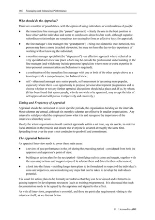 166   Managing and Enhancing Performance


Who should do the Appraisal?
There are a number of possibilities, with the option of using individuals or combinations of people:
      the immediate line manager (the “parent” approach) - clearly the one in the best position to
      have observed the individual and come to conclusions about his/her work, although superior-
      subordinate relationships are sometimes too strained to form an effective basis for appraisal;
      the line manager’s line manager (the “grandparent”) - being one hierarchic level removed, this
      person may have a more detached viewpoint, but may not have the day-to-day experience of
      working with or knowing the individual;
      a non-line manager specialist (the “step-parent”) - an effective approach where technical or
      very specialist activities take place which may be outside the professional understanding of the
      line manager (and which may include personnel specialists where more or extra expertise in
      inter-personal communication and behaviour is required);
      a combination of the immediate line manager with one or both of the other people above as a
      team to provide a comprehensive, but balanced view;
      self - often used amongst very senior people, self-assessment is becoming more popular,
      especially where there is an opportunity to propose personal development programmes and to
      choose whether or not any further appraisal discussions should take place and, if so, by whom.
      (It has been found that senior people, who do not wish to be appraised, may accept the idea of
      self-appraisal and will pursue it objectively and creatively.)

Timing and Frequency of Appraisal
Appraisal should be carried out to cover specific periods, the organisation deciding on the intervals.
Most schemes are annual, although six-monthly schemes are effective in smaller organisations. Any
interval is valid provided the employees know what it is and recognise the importance of the
interviews when they occur.
Ideally the whole organisation should conduct appraisals within a set time, say six weeks, in order to
focus attention on the process and ensure that everyone is covered at roughly the same time.
Spreading it out over the year is not conducive to goodwill and commitment.

The Appraisal Interview
An appraisal interview needs to cover three main areas:
      a review of past performance in the job during the preceding period - considered from both the
      appraiser and appraisee’s point of view;
      building an action plan for the next period - identifying realistic aims and targets, together with
      the necessary actions and support required to achieve them and dates for their achievement;
      a look into the future - enabling longer term plans to be formulated in respect of the individual’s
      aims and objectives, and considering any steps that can be taken to develop the individuals
      potential.
It is usual for action plans to be formally recorded so that they can be reviewed and referred to in
gaining support for development resources (such as training programmes). It is also usual that such
documentation needs to be agreed by the appraisee and signed to that effect.
As with all interviews, preparation is essential, and there are particular requirement relating to the
interview itself, as we discuss below.



                                                                                     ©    Licensed to ABE
 