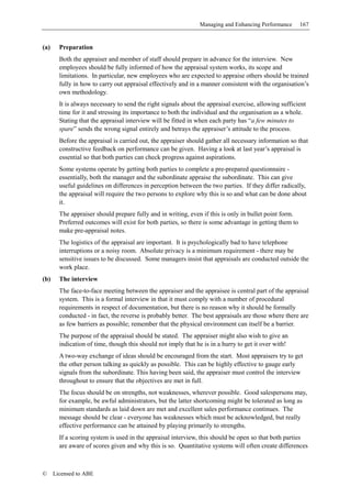 Managing and Enhancing Performance       167


(a)     Preparation
        Both the appraiser and member of staff should prepare in advance for the interview. New
        employees should be fully informed of how the appraisal system works, its scope and
        limitations. In particular, new employees who are expected to appraise others should be trained
        fully in how to carry out appraisal effectively and in a manner consistent with the organisation’s
        own methodology.
        It is always necessary to send the right signals about the appraisal exercise, allowing sufficient
        time for it and stressing its importance to both the individual and the organisation as a whole.
        Stating that the appraisal interview will be fitted in when each party has “a few minutes to
        spare” sends the wrong signal entirely and betrays the appraiser’s attitude to the process.
        Before the appraisal is carried out, the appraiser should gather all necessary information so that
        constructive feedback on performance can be given. Having a look at last year’s appraisal is
        essential so that both parties can check progress against aspirations.
        Some systems operate by getting both parties to complete a pre-prepared questionnaire -
        essentially, both the manager and the subordinate appraise the subordinate. This can give
        useful guidelines on differences in perception between the two parties. If they differ radically,
        the appraisal will require the two persons to explore why this is so and what can be done about
        it.
        The appraiser should prepare fully and in writing, even if this is only in bullet point form.
        Preferred outcomes will exist for both parties, so there is some advantage in getting them to
        make pre-appraisal notes.
        The logistics of the appraisal are important. It is psychologically bad to have telephone
        interruptions or a noisy room. Absolute privacy is a minimum requirement - there may be
        sensitive issues to be discussed. Some managers insist that appraisals are conducted outside the
        work place.
(b)     The interview
        The face-to-face meeting between the appraiser and the appraisee is central part of the appraisal
        system. This is a formal interview in that it must comply with a number of procedural
        requirements in respect of documentation, but there is no reason why it should be formally
        conducted - in fact, the reverse is probably better. The best appraisals are those where there are
        as few barriers as possible; remember that the physical environment can itself be a barrier.
        The purpose of the appraisal should be stated. The appraiser might also wish to give an
        indication of time, though this should not imply that he is in a hurry to get it over with!
        A two-way exchange of ideas should be encouraged from the start. Most appraisers try to get
        the other person talking as quickly as possible. This can be highly effective to gauge early
        signals from the subordinate. This having been said, the appraiser must control the interview
        throughout to ensure that the objectives are met in full.
        The focus should be on strengths, not weaknesses, wherever possible. Good salespersons may,
        for example, be awful administrators, but the latter shortcoming might be tolerated as long as
        minimum standards as laid down are met and excellent sales performance continues. The
        message should be clear - everyone has weaknesses which must be acknowledged, but really
        effective performance can be attained by playing primarily to strengths.
        If a scoring system is used in the appraisal interview, this should be open so that both parties
        are aware of scores given and why this is so. Quantitative systems will often create differences



©     Licensed to ABE
 