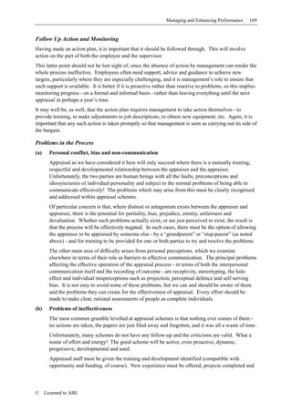 Managing and Enhancing Performance       169


Follow Up Action and Monitoring
Having made an action plan, it is important that it should be followed through. This will involve
action on the part of both the employee and the supervisor.
This latter point should not be lost sight of, since the absence of action by management can render the
whole process ineffective. Employees often need support, advice and guidance to achieve new
targets, particularly where they are especially challenging, and it is management’s role to ensure that
such support is available. It is better if it is proactive rather than reactive to problems, so this implies
monitoring progress - on a formal and informal basis - rather than leaving everything until the next
appraisal in perhaps a year’s time.
It may well be, as well, that the action plan requires management to take action themselves - to
provide training, to make adjustments to job descriptions, to obtain new equipment, etc. Again, it is
important that any such action is taken promptly so that management is seen as carrying out its side of
the bargain.

Problems in the Process
(a)     Personal conflict, bias and non-communication
        Appraisal as we have considered it here will only succeed where there is a mutually trusting,
        respectful and developmental relationship between the appraiser and the appraisee.
        Unfortunately, the two parties are human beings with all the faults, preconceptions and
        idiosyncrasies of individual personality and subject to the normal problems of being able to
        communicate effectively! The problems which may arise from this must be clearly recognised
        and addressed within appraisal schemes.
        Of particular concern is that, where distrust or antagonism exists between the appraiser and
        appraisee, there is the potential for partiality, bias, prejudice, enmity, unfairness and
        devaluation. Whether such problems actually exist, or are just perceived to exist, the result is
        that the process will be effectively negated. In such cases, there must be the option of allowing
        the appraisee to be appraised by someone else - by a “grandparent” or “step-parent” (as noted
        above) - and for training to be provided for one or both parties to try and resolve the problems.
        The other main area of difficulty arises from personal perceptions, which we examine
        elsewhere in terms of their role as barriers to effective communication. The principal problems
        affecting the effective operation of the appraisal process - in terms of both the interpersonal
        communication itself and the recording of outcome - are receptivity, stereotyping, the halo
        effect and individual misperceptions such as projection, perceptual defence and self serving
        bias. It is not easy to avoid some of these problems, but we can and should be aware of them
        and the problems they can create for the effectiveness of appraisal. Every effort should be
        made to make clear, rational assessments of people as complete individuals.
(b)     Problems of ineffectiveness
        The most common grumble levelled at appraisal schemes is that nothing ever comes of them -
        no actions are taken, the papers are just filed away and forgotten, and it was all a waste of time.
        Unfortunately, many schemes do not have any follow-up and the criticisms are valid. What a
        waste of effort and energy! The good scheme will be active, even proactive, dynamic,
        progressive, developmental and used.
        Appraised staff must be given the training and development identified (compatible with
        opportunity and funding, of course). New experience must be offered, projects completed and




©     Licensed to ABE
 