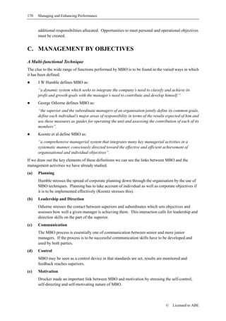 170   Managing and Enhancing Performance


      additional responsibilities allocated. Opportunities to meet personal and operational objectives
      must be created.


C. MANAGEMENT BY OBJECTIVES

A Multi-functional Technique
The clue to the wide range of functions performed by MBO is to be found in the varied ways in which
it has been defined.
      J W Humble defines MBO as:
      “a dynamic system which seeks to integrate the company’s need to classify and achieve its
      profit and growth goals with the manager’s need to contribute and develop himself.”
      George Odiorne defines MBO as:
      “the superior and the subordinate managers of an organisation jointly define its common goals,
      define each individual’s major areas of responsibility in terms of the results expected of him and
      use these measures as guides for operating the unit and assessing the contribution of each of its
      members”.
      Koontz et al define MBO as:
      “a comprehensive managerial system that integrates many key managerial activities in a
      systematic manner, consciously directed toward the effective and efficient achievement of
      organisational and individual objectives”.
If we draw out the key elements of these definitions we can see the links between MBO and the
management activities we have already studied.
(a)   Planning
      Humble stresses the spread of corporate planning down through the organisation by the use of
      MBO techniques. Planning has to take account of individual as well as corporate objectives if
      it is to be implemented effectively (Koontz stresses this).
(b)   Leadership and Direction
      Odiorne stresses the contact between superiors and subordinates which sets objectives and
      assesses how well a given manager is achieving them. This interaction calls for leadership and
      direction skills on the part of the superior.
(c)   Communication
      The MBO process is essentially one of communication between senior and more junior
      managers. If the process is to be successful communication skills have to be developed and
      used by both parties.
(d)   Control
      MBO may be seen as a control device in that standards are set, results are monitored and
      feedback reaches superiors.
(e)   Motivation
      Drucker made an important link between MBO and motivation by stressing the self-control,
      self-directing and self-motivating nature of MBO.



                                                                                    ©   Licensed to ABE
 