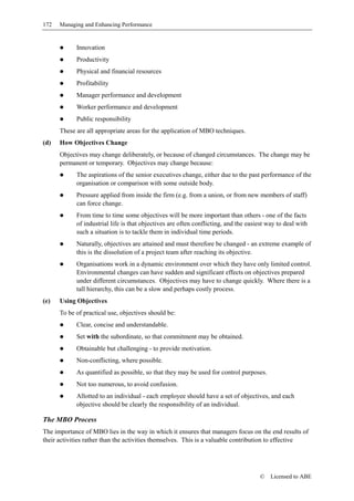 172   Managing and Enhancing Performance


            Innovation
            Productivity
            Physical and financial resources
            Profitability
            Manager performance and development
            Worker performance and development
            Public responsibility
      These are all appropriate areas for the application of MBO techniques.
(d)   How Objectives Change
      Objectives may change deliberately, or because of changed circumstances. The change may be
      permanent or temporary. Objectives may change because:
            The aspirations of the senior executives change, either due to the past performance of the
            organisation or comparison with some outside body.
            Pressure applied from inside the firm (e.g. from a union, or from new members of staff)
            can force change.
            From time to time some objectives will be more important than others - one of the facts
            of industrial life is that objectives are often conflicting, and the easiest way to deal with
            such a situation is to tackle them in individual time periods.
            Naturally, objectives are attained and must therefore be changed - an extreme example of
            this is the dissolution of a project team after reaching its objective.
            Organisations work in a dynamic environment over which they have only limited control.
            Environmental changes can have sudden and significant effects on objectives prepared
            under different circumstances. Objectives may have to change quickly. Where there is a
            tall hierarchy, this can be a slow and perhaps costly process.
(e)   Using Objectives
      To be of practical use, objectives should be:
            Clear, concise and understandable.
            Set with the subordinate, so that commitment may be obtained.
            Obtainable but challenging - to provide motivation.
            Non-conflicting, where possible.
            As quantified as possible, so that they may be used for control purposes.
            Not too numerous, to avoid confusion.
            Allotted to an individual - each employee should have a set of objectives, and each
            objective should be clearly the responsibility of an individual.

The MBO Process
The importance of MBO lies in the way in which it ensures that managers focus on the end results of
their activities rather than the activities themselves. This is a valuable contribution to effective




                                                                                     ©    Licensed to ABE
 