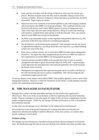 176   Managing and Enhancing Performance


            Great care has to be taken with the setting of objectives; these must be realistic and
            precise. Realism of targets means that they must be attainable, taking account of the
            resources available. Precision of objectives means that wherever possible they should be
            measurable. Vague targets are useless.
            Objectives have to be constantly reviewed and updated to cope with changing situations
            and environments; thus MBO is an on-going technique. This, combined with the work
            involved in the process itself, makes MBO expensive in terms of management time.
            Some critics argue that time spent setting objectives, filling in records and consulting
            with superiors, would be better spent getting on with the job itself. Thus, care must be
            taken to ensure MBO does not get too bureaucratic.
            In efforts to get measurable targets, certain important unmeasurable objectives (e.g. the
            good name of the firm) may tend to be overlooked and neglected.
            Not all objectives can be harmoniously integrated. Some managers may pay lip service
            to organisational objectives, yet still go about their own objectives, e.g. empire-building
            in their own areas of the firm.
            Peters raises a telling criticism, not so much about MBO but rather about managements
            themselves. He argues that many managements pay lip-service to MBO but studies of
            their organisations reveal that MBO is not being properly practised.
            Criticism has been levelled at MBO on the grounds that it has its roots in scientific
            management and tends to ignore the personal objectives of the staff. A good manager
            would appreciate that individuals have their personal aspirations and would not ignore
            the human factors involved.
            Management must appreciate that organisational goals can be in conflict with those of
            the staff and should seek ways to achieve compatibility. This will encourage the full
            commitment sought from the staff.
To sum up, despite certain dangers and problems MBO, when properly deployed, can be a most useful
management technique. However, it cannot be introduced “on the cheap”; it needs adequate resources
and the full commitment of all concerned.


D. THE MANAGER AS FACILITATOR
Managers have a duty to develop individuals and teams for the benefit of the organisation’s
effectiveness. This is one of the crucial elements of effective leadership (the functional leadership
model). Proactive managers set not only targets for output of their divisions or departments, but also
people management targets. In this way the manager facilitates performance as well as development
and continuous learning.
In what ways may the manager act as a facilitator for the enhancement of performance?
We consider here some of the general techniques for working with others such that they are
empowered, informed and enabled to perform effectively. In the next sections, we examine three
specific techniques in more detail.

Problem-solving
The manager can assist the process of problem-solving and hence decision-taking by involving the
team. He should encourage the team to come up with their own solutions and, where possible, their



                                                                                    ©   Licensed to ABE
 