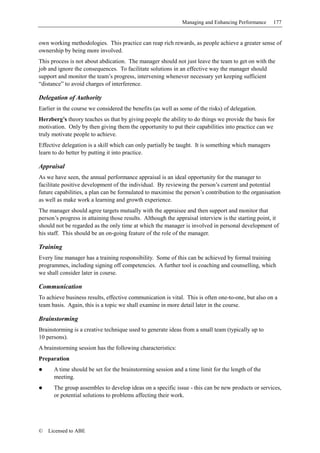 Managing and Enhancing Performance     177


own working methodologies. This practice can reap rich rewards, as people achieve a greater sense of
ownership by being more involved.
This process is not about abdication. The manager should not just leave the team to get on with the
job and ignore the consequences. To facilitate solutions in an effective way the manager should
support and monitor the team’s progress, intervening whenever necessary yet keeping sufficient
“distance” to avoid charges of interference.

Delegation of Authority
Earlier in the course we considered the benefits (as well as some of the risks) of delegation.
Herzberg’s theory teaches us that by giving people the ability to do things we provide the basis for
motivation. Only by then giving them the opportunity to put their capabilities into practice can we
truly motivate people to achieve.
Effective delegation is a skill which can only partially be taught. It is something which managers
learn to do better by putting it into practice.

Appraisal
As we have seen, the annual performance appraisal is an ideal opportunity for the manager to
facilitate positive development of the individual. By reviewing the person’s current and potential
future capabilities, a plan can be formulated to maximise the person’s contribution to the organisation
as well as make work a learning and growth experience.
The manager should agree targets mutually with the appraisee and then support and monitor that
person’s progress in attaining those results. Although the appraisal interview is the starting point, it
should not be regarded as the only time at which the manager is involved in personal development of
his staff. This should be an on-going feature of the role of the manager.

Training
Every line manager has a training responsibility. Some of this can be achieved by formal training
programmes, including signing off competencies. A further tool is coaching and counselling, which
we shall consider later in course.

Communication
To achieve business results, effective communication is vital. This is often one-to-one, but also on a
team basis. Again, this is a topic we shall examine in more detail later in the course.

Brainstorming
Brainstorming is a creative technique used to generate ideas from a small team (typically up to
10 persons).
A brainstorming session has the following characteristics:
Preparation
      A time should be set for the brainstorming session and a time limit for the length of the
      meeting.
      The group assembles to develop ideas on a specific issue - this can be new products or services,
      or potential solutions to problems affecting their work.




©   Licensed to ABE
 