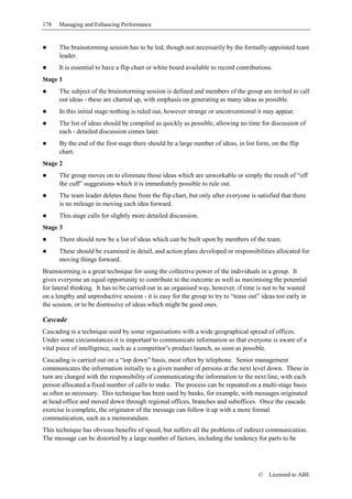 178   Managing and Enhancing Performance


      The brainstorming session has to be led, though not necessarily by the formally-appointed team
      leader.
      It is essential to have a flip chart or white board available to record contributions.
Stage 1
      The subject of the brainstorming session is defined and members of the group are invited to call
      out ideas - these are charted up, with emphasis on generating as many ideas as possible.
      In this initial stage nothing is ruled out, however strange or unconventional it may appear.
      The list of ideas should be compiled as quickly as possible, allowing no time for discussion of
      each - detailed discussion comes later.
      By the end of the first stage there should be a large number of ideas, in list form, on the flip
      chart.
Stage 2
      The group moves on to eliminate those ideas which are unworkable or simply the result of “off
      the cuff” suggestions which it is immediately possible to rule out.
      The team leader deletes these from the flip chart, but only after everyone is satisfied that there
      is no mileage in moving each idea forward.
      This stage calls for slightly more detailed discussion.
Stage 3
      There should now be a list of ideas which can be built upon by members of the team.
      These should be examined in detail, and action plans developed or responsibilities allocated for
      moving things forward.
Brainstorming is a great technique for using the collective power of the individuals in a group. It
gives everyone an equal opportunity to contribute to the outcome as well as maximising the potential
for lateral thinking. It has to be carried out in an organised way, however, if time is not to be wasted
on a lengthy and unproductive session - it is easy for the group to try to “tease out” ideas too early in
the session, or to be dismissive of ideas which might be good ones.

Cascade
Cascading is a technique used by some organisations with a wide geographical spread of offices.
Under some circumstances it is important to communicate information so that everyone is aware of a
vital piece of intelligence, such as a competitor’s product launch, as soon as possible.
Cascading is carried out on a “top down” basis, most often by telephone. Senior management
communicates the information initially to a given number of persons at the next level down. These in
turn are charged with the responsibility of communicating the information to the next line, with each
person allocated a fixed number of calls to make. The process can be repeated on a multi-stage basis
as often as necessary. This technique has been used by banks, for example, with messages originated
at head office and moved down through regional offices, branches and suboffices. Once the cascade
exercise is complete, the originator of the message can follow it up with a more formal
communication, such as a memorandum.
This technique has obvious benefits of speed, but suffers all the problems of indirect communication.
The message can be distorted by a large number of factors, including the tendency for parts to be




                                                                                      ©   Licensed to ABE
 