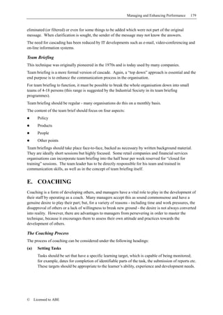 Managing and Enhancing Performance      179


eliminated (or filtered) or even for some things to be added which were not part of the original
message. When clarification is sought, the sender of the message may not know the answers.
The need for cascading has been reduced by IT developments such as e-mail, video-conferencing and
on-line information systems.

Team Briefing
This technique was originally pioneered in the 1970s and is today used by many companies.
Team briefing is a more formal version of cascade. Again, a “top down” approach is essential and the
end purpose is to enhance the communication process in the organisation.
For team briefing to function, it must be possible to break the whole organisation down into small
teams of 4-18 persons (this range is suggested by the Industrial Society in its team briefing
programmes).
Team briefing should be regular - many organisations do this on a monthly basis.
The content of the team brief should focus on four aspects:
        Policy
        Products
        People
        Other points
Team briefings should take place face-to-face, backed as necessary by written background material.
They are ideally short sessions but highly focused. Some retail companies and financial services
organisations can incorporate team briefing into the half hour per week reserved for “closed for
training” sessions. The team leader has to be directly responsible for his team and trained in
communication skills, as well as in the concept of team briefing itself.


E. COACHING
Coaching is a form of developing others, and managers have a vital role to play in the development of
their staff by operating as a coach. Many managers accept this as sound commonsense and have a
genuine desire to play their part; but, for a variety of reasons - including time and work pressures, the
disapproval of others or a lack of willingness to break new ground - the desire is not always converted
into reality. However, there are advantages to managers from persevering in order to master the
technique, because it encourages them to assess their own attitude and practices towards the
development of others.

The Coaching Process
The process of coaching can be considered under the following headings:
(a)     Setting Tasks
        Tasks should be set that have a specific learning target, which is capable of being monitored;
        for example, dates for completion of identifiable parts of the task, the submission of reports etc.
        These targets should be appropriate to the learner’s ability, experience and development needs.




©     Licensed to ABE
 