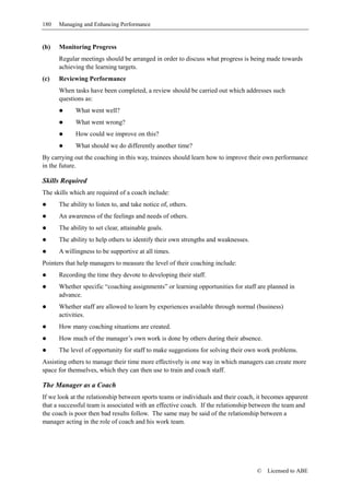 180   Managing and Enhancing Performance


(b)   Monitoring Progress
      Regular meetings should be arranged in order to discuss what progress is being made towards
      achieving the learning targets.
(c)   Reviewing Performance
      When tasks have been completed, a review should be carried out which addresses such
      questions as:
            What went well?
            What went wrong?
            How could we improve on this?
            What should we do differently another time?
By carrying out the coaching in this way, trainees should learn how to improve their own performance
in the future.

Skills Required
The skills which are required of a coach include:
      The ability to listen to, and take notice of, others.
      An awareness of the feelings and needs of others.
      The ability to set clear, attainable goals.
      The ability to help others to identify their own strengths and weaknesses.
      A willingness to be supportive at all times.
Pointers that help managers to measure the level of their coaching include:
      Recording the time they devote to developing their staff.
      Whether specific “coaching assignments” or learning opportunities for staff are planned in
      advance.
      Whether staff are allowed to learn by experiences available through normal (business)
      activities.
      How many coaching situations are created.
      How much of the manager’s own work is done by others during their absence.
      The level of opportunity for staff to make suggestions for solving their own work problems.
Assisting others to manage their time more effectively is one way in which managers can create more
space for themselves, which they can then use to train and coach staff.

The Manager as a Coach
If we look at the relationship between sports teams or individuals and their coach, it becomes apparent
that a successful team is associated with an effective coach. If the relationship between the team and
the coach is poor then bad results follow. The same may be said of the relationship between a
manager acting in the role of coach and his work team.




                                                                                   ©   Licensed to ABE
 