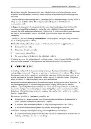 Managing and Enhancing Performance       181


The attributes needed in the manager/coach are a friendly approach, an informed attitude and an
acceptable level of experience, in order to obtain and retain the necessary respect and loyalty from
their team.
Coaching staff should be an integral part of a manager’s job; whatever the manager is doing, he/she is
acting as a role model for others. This is especially so with respect to interpersonal and
communication skills.
In the past the managerial role concentrated on the areas of command and control, but these styles
have been superseded by one based on a partnership being established between manager and
managed, that achieves its best results through collaboration. It is this partnership between a manager
and his staff which empowers teams or individuals to perform to the highest levels of their
competence.
Coaching is a process of two-way communication, with its emphasis not on providing information
but on enabling recipients to achieve.
The benefits which good coaching can give to staff include the provision of opportunities to:
       Increase their knowledge
       Understand their job more fully
       Accept greater responsibility
       Be more involved in the decisions that affect their work role
It is for these reasons that acting as a coach enables a manager to develop a more fruitful relationship
with staff, to the advantage of both themselves and the organisation for which they work.


F.     COUNSELLING
Counselling is a key skill. It focuses especially on feelings. Feelings can block rational decision-
making and personal growth. They may be generated by incidents at work or at home. These feelings
dissipate our energy as, for example, we have a need to understand the direction of our career, or we
struggle with financial problems. Counselling is also a key tool for managing change. Counselling
allows individuals to work through and come to terms with changes.
The British Association of Counselling defines counselling as “helping people to help themselves”. A
way of interpreting this is to see counselling as a means of helping individuals with personal
problems. A personal problem that overwhelms one person may be only an irritation to another but
the problem is a “gap”. Counselling helps to bridge the “gap” between the current situation and the
desired one. Often problems are more felt or imagined than real, but if they are felt to be a problem
then they are a problem.
Three themes identified by Vaughan on counselling are:
       Counselling is a person-to-person form of communication marked by the development of a
       subtle emotional understanding, often called “empathy”.
       It is centred upon one or more problems of the person being counselled (the “client”).
       It is free from authoritarian judgments and coercive pressures by the counsellor.
Some of the advantages to managers of using counselling techniques are as follows:
       It is a process that helps people deal realistically with actual and/or imagined problems that are
       reducing performance or a sense of well-being.



©    Licensed to ABE
 