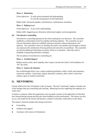 Managing and Enhancing Performance      183


        Phase 2: Stimulating
        Client objectives: To seek action-orientated self-understanding
                           To own the consequences of self-exploration
        Helper skills: Advanced empathy, self-disclosure, confrontation, immediacy
        Phase 3: Helping to act
        Client objectives: To act on his understanding
        Helper skills: Suggesting new directions, behavioural support, action programmes
(b)     Non-directive counselling
        Non-directive counselling operates by the client reaching his own decisions. The counsellor
        establishes a relationship of trust by empathy and being authentic. The counsellor can give
        relevant information about his credibility and reacts honestly without imposing his own
        opinions. The counsellor’s task is to facilitate the client’s own abilities and strengths so that he
        can experience the satisfaction of having defined and solved his own problems. The counsellor
        can provide additional information on points of fact or in situations where the client is
        incapable of generating alternative strategies.
        The two phases of non-directive counselling are:
        Phase 1: Establish Rapport
        Reduce anxiety, listen, show empathy, show respect, increase the client’s self-confidence, be
        “for” the client.
        Phase 2: Explore the Situation
        See world through client’s eyes, explore underlying problems, reflect, clarify and summarise,
        sensitively confront - if necessary, explore alternative solutions, allow client to select best
        solution, agree on realistic action plan.


G. MENTORING
Closely allied to the role of facilitator is that of mentor. The term “mentoring” implies a broader role
of the manager than just counselling and coaching. Mentoring involves supporting the employee in a
wider sense.
A mentor is someone within the organisation who can guide a trainee in the application of what they
have learned during training and then give them feedback on their performance. The mentor can also
act as a role model for the trainee and become a symbol of what they could achieve in the future.
The mentor’s function includes their being involved in:
        Counselling
        Guidance and support
        Assistance with sources of information.




©     Licensed to ABE
 